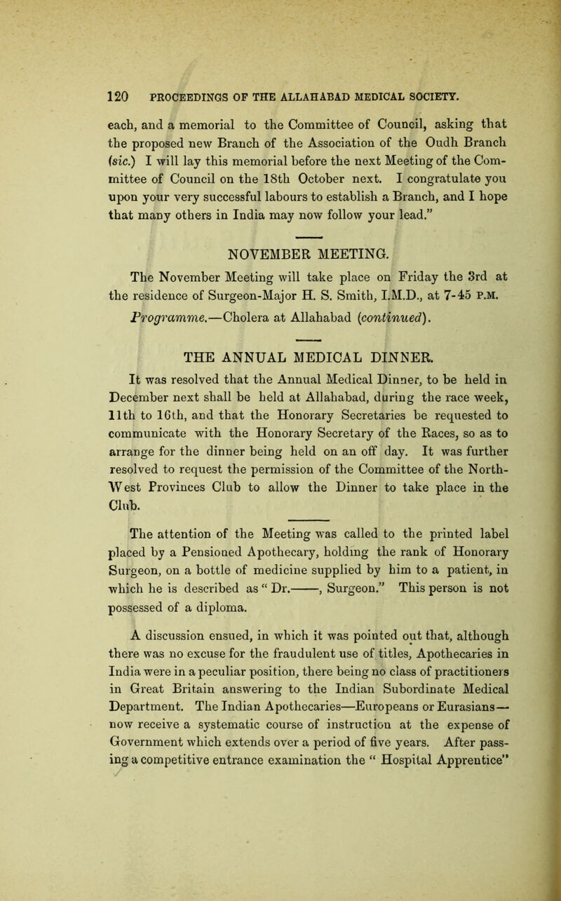 each, and a memorial to the Committee of Council, asking that the proposed new Branch of the Association of the Oudh Branch (sic.) I will lay this memorial before the next Meeting of the Com- mittee of Council on the 18th October next. I congratulate you upon your very successful labours to establish a Branch, and I hope that many others in India may now follow your lead.” NOVEMBER MEETING. The November Meeting will take place on Friday the 3rd at the residence of Surgeon-Major H. S. Smith, I.M.D., at 7-45 P.M. Programme.—Cholera at Allahabad {continued). THE ANNUAL MEDICAL DINNER. It was resolved that the Annual Medical Dinner, to be held in December next shall be held at Allahabad, during the race week, 11th to lGth, and that the Honorary Secretaries be requested to communicate with the Honorary Secretary of the Races, so as to arrange for the dinner being held on an off day. It was further resolved to request the permission of the Committee of the North- West Provinces Club to allow the Dinner to take place in the Club. The attention of the Meeting was called to the printed label placed by a Pensioned Apothecary, holding the rank of Honorary Surgeon, on a bottle of medicine supplied by him to a patient, in which he is described as “ Dr. , Surgeon.” This person is not possessed of a diploma. A discussion ensued, in which it was pointed out that, although there was no excuse for the fraudulent use of titles. Apothecaries in India were in a peculiar position, there being no class of practitioners in Great Britain answering to the Indian Subordinate Medical Department. The Indian Apothecaries—Europeans or Eurasians— now receive a systematic course of instruction at the expense of Government which extends over a period of five years. After pass- ing a competitive entrance examination the “ Hospital Apprentice”