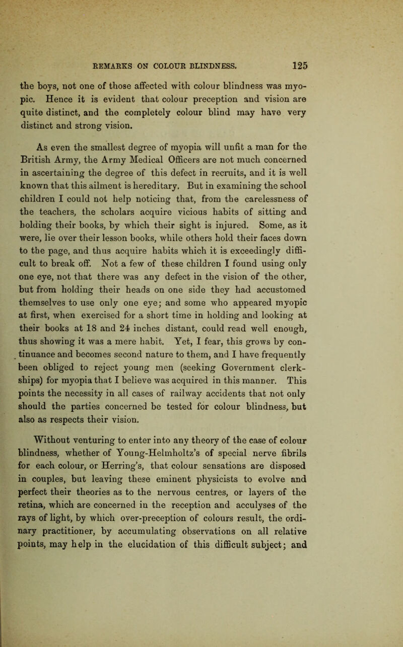 the boys, not one of those affected with colour blindness was myo- pic. Hence it is evident that colour preception and vision are quite distinct, and the completely colour blind may have very distinct and strong vision. As even the smallest degree of myopia will unfit a man for the British Army, the Army Medical Officers are not much concerned in ascertaining the degree of this defect in recruits, and it is well known that this ailment is hereditary. But in examining the school children I could not help noticing that, from the carelessness of the teachers, the scholars acquire vicious habits of sitting and bolding their books, by which their sight is injured. Some, as it were, lie over their lesson books, while others hold their faces down to the page, and thus acquire habits which it is exceedingly diffi- cult to break off. Not a few of these children I found using only one eye, not that there was any defect in the vision of the other, but from holding their heads on one side they had accustomed themselves to use only one eye; and some who appeared myopic at first, when exercised for a short time in holding and looking at their books at 18 and 24 inches distant, could read well enough, thus showing it was a mere habit. Yet, I fear, this grows by con- tinuance and becomes second nature to them, and I have frequently been obliged to reject young men (seeking Government clerk- ships) for myopia that I believe was acquired in this manner. This points the necessity in all cases of railway accidents that not only should the parties concerned be tested for colour blindness, but also as respects their vision. Without venturing to enter into any theory of the case of colour blindness, whether of Young-Helmholtz’s of special nerve fibrils for each colour, or Herring’s, that colour sensations are disposed in couples, but leaving these eminent physicists to evolve and perfect their theories as to the nervous centres, or layers of the retina, which are concerned in the reception and acculyses of the rays of light, by which over-preception of colours result, the ordi- nary practitioner, by accumulating observations on all relative poiuts, may help in the elucidation of this difficult subject; and