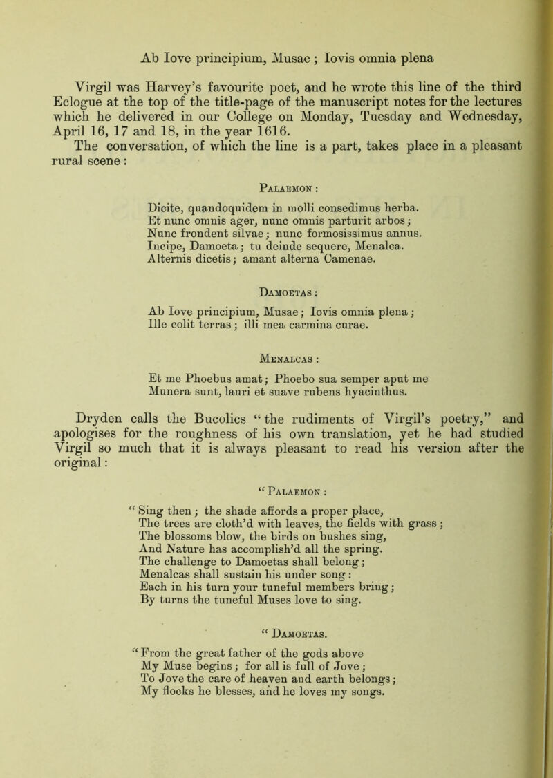 Ab love principium, Musae ; Iovis omnia plena Virgil was Harvey’s favourite poet, and he wrote this line of the third Eclogue at the top of the title-page of the manuscript notes for the lectures which he delivered in our College on Monday, Tuesday and Wednesday, April 16, 17 and 18, in the year 1616. The conversation, of which the line is a part, takes place in a pleasant rural scene: Palaemon : Dicite, quandoquidem in molli consedimus herba. Et nunc omnis ager, nunc omnis parturit arbos; Nunc frondent silvae; nunc formosissimus annus. Incipe, Damoeta; tu deinde sequere, Menalca. Alternis dicetis; amant alterna Camenae. Damoetas : Ab love principium, Musae; Iovis omnia plena ; llle colit terras ; illi mea carmina curae. Menalcas : Et me Phoebus arnat; Phoebo sua semper aput me Munera sunt, lauri et suave rubens liyacinthus. Dryden calls the Bucolics “ the rudiments of Virgil’s poetry,” and apologises for the roughness of his own translation, yet he had studied Virgil so much that it is always pleasant to read his version after the original: “ Palaemon : “ Sing then ; the shade affords a proper place, The trees are cloth’d with leaves, the fields with grass; The blossoms blow, the birds on bushes sing, And Nature has accomplish’d all the spring. The challenge to Damoetas shall belong; Menalcas shall sustain his under song : Each in his turn your tuneful members bring; By turns the tuneful Muses love to sing. “ Damoetas. “ From the great father of the gods above My Muse begins ; for all is full of Jove ; To Jove the care of heaven and earth belongs; My flocks he blesses, and he loves my songs.