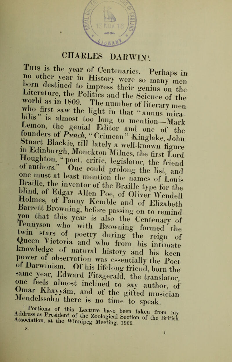 ■> l^i CHARLES DARWIN1. noHInflf the Jear °TfT.Ceiltenaries- Perhaps in 1 ierL*Jeay 111 .Hlst01^ were so many men orn destined to impress their genius on the Literature, the Politics and the Science of the world as in 1809. The number of literary men who first saw the light in that “annus mira- r l s ls almost too long to mention—Mark Lemon, the genial Editor and one of the founders of Punch “ Crimean ” Kinglake, John in Fd' 1 aC|C1CAftl Jateh’ a well-known figure m Edinburgh, Monckton Milnes, the first Lord nf?tt 0n’” < a6*’ ClltlC’ leSis,at°r, the friend of authors. One could prolong the list and one must at least mention the names of Louis Brai le the juventor of the Braille type for the Wind, of Edgar Allen Poe, of Oliver Wendell Holmes, of Fanny Kemble and of Elizabeth Banett Browning, before passing on to remind you that this year is also the Centenary of ennyson who with Browning formed ‘ the twin stars of poetry during the reign of Oiieen Victoria and who from his intimate nowledge of natural history and his keen power of observation was essentially the Poet of Darwinism Of his lifelong friend, born the same year, Edward Fitzgerald, the translator, one feels almost inclined to say author, of Omar Khayyam, and of the gifted musician Mendelssohn there is no time to speak. ArlLPortlo?f this Lecture have been taken from mv Association, °f the British