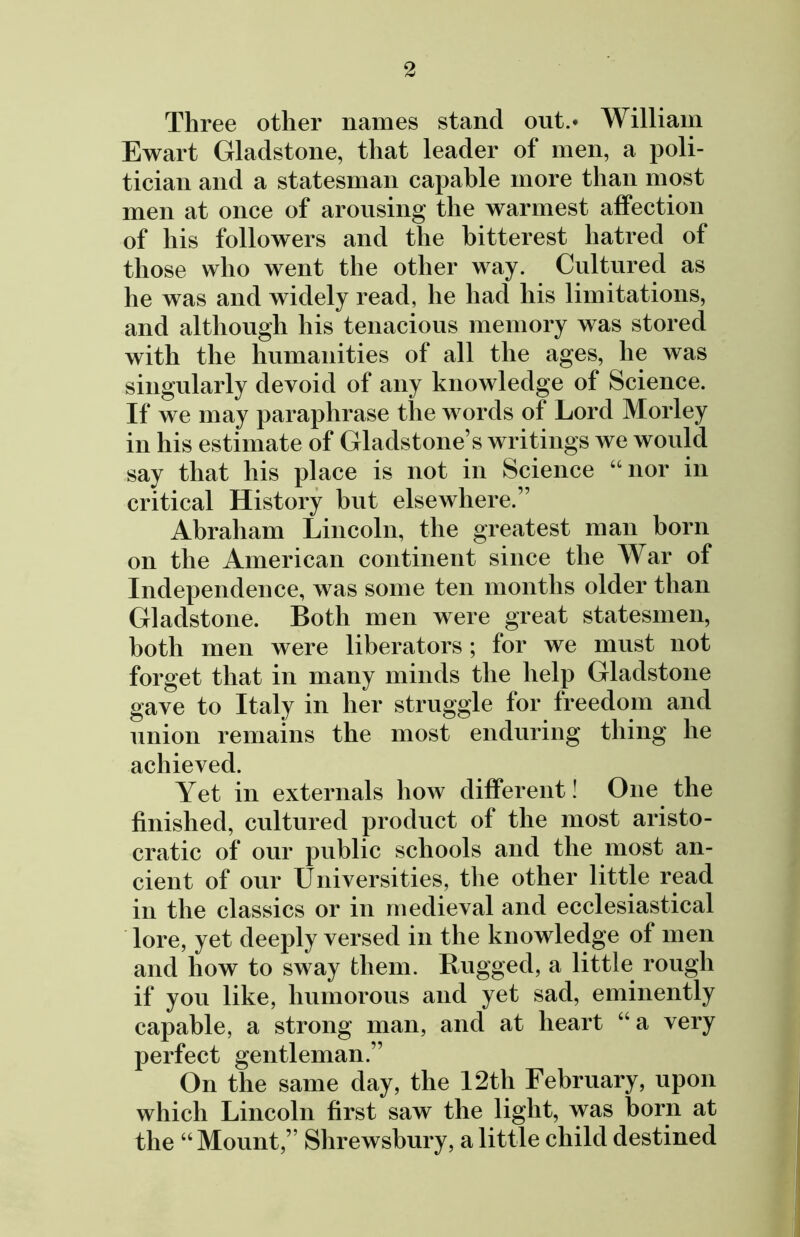 Three other names stand out.* William Ewart Gladstone, that leader of men, a poli- tician and a statesman capable more than most men at once of arousing the warmest affection of his followers and the bitterest hatred of those who went the other way. Cultured as he was and widely read, he had his limitations, and although his tenacious memory was stored with the humanities of all the ages, he was singularly devoid of any knowledge of Science. If we may paraphrase the words of Lord Morley in his estimate of Gladstone s writings we would say that his place is not in Science “nor in critical History but elsewhere.” Abraham Lincoln, the greatest man born on the American continent since the War of Independence, was some ten months older than Gladstone. Both men were great statesmen, both men were liberators; for we must not forget that in many minds the help Gladstone gave to Italy in her struggle for freedom and union remains the most enduring thing he achieved. Yet in externals how different! One the finished, cultured product of the most aristo- cratic of our public schools and the most an- cient of our Universities, the other little read in the classics or in medieval and ecclesiastical lore, yet deeply versed in the knowledge of men and how to sway them. Rugged, a little rough if you like, humorous and yet sad, eminently capable, a strong man, and at heart “a very perfect gentleman.” On the same day, the 12th February, upon which Lincoln first saw the light, was born at the “Mount,” Shrewsbury, a little child destined