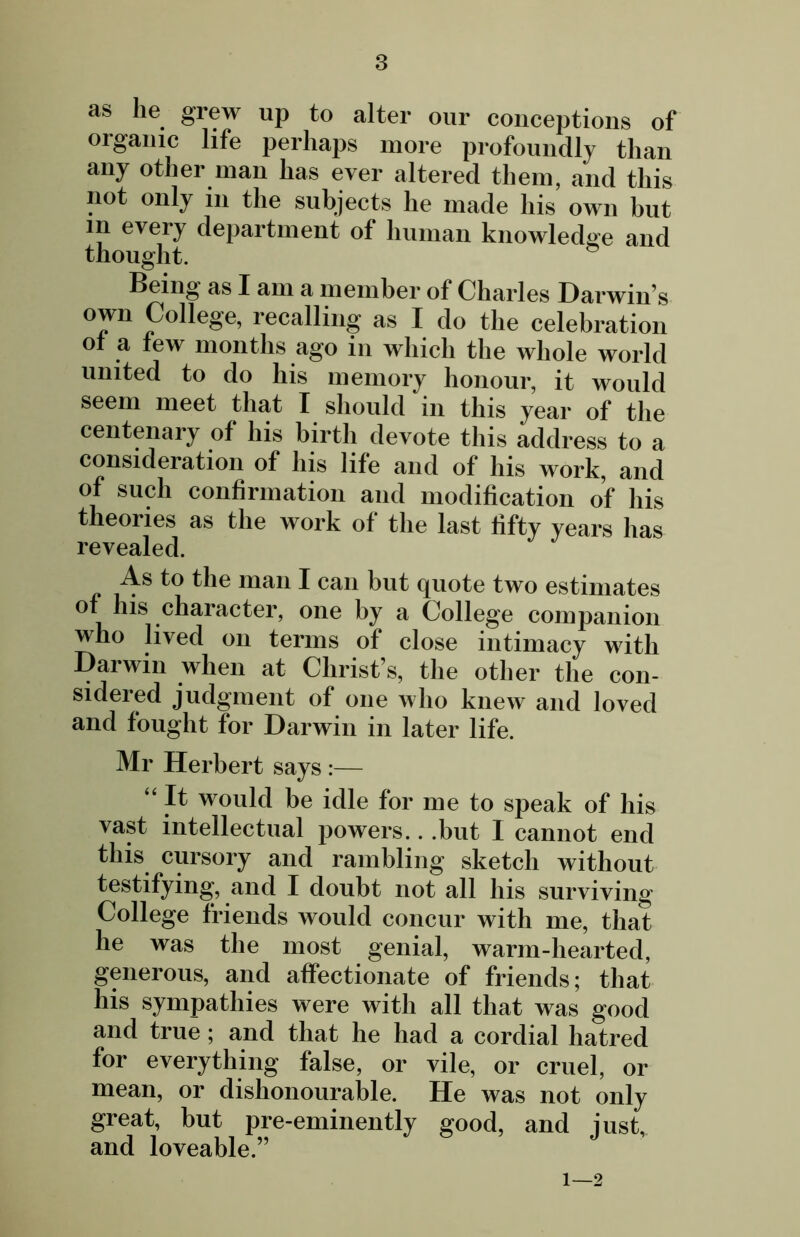 as lie grew up to alter our conceptions of organic life perhaps more profoundly than any other man has ever altered them, and this not only in the subjects he made his own but in every department of human knowledge and thought. Being as I am a member of Charles Darwin s °Ini p°^e8e’ recalling as I do the celebration of a few months ago in which the whole world united to do his memory honour, it would seem meet that I should in this year of the centenary of his birth devote this address to a consideration of his life and of his work, and of such confirmation and modification of his theories as the work of the last fifty years has revealed. As to the man I can but quote two estimates of his character, one by a College companion who lived on terms of close intimacy with Darwin when at Christ’s, the other the con- sidered judgment of one who knew and loved and fought for Darwin in later life. Mr Herbert says :— “ It would be idle for me to speak of his vast intellectual powers.. .but I cannot end this cursory and rambling sketch without testifying, and I doubt not all his surviving College friends would concur with me, that he was the most genial, warm-hearted, generous, and affectionate of friends; that his sympathies were with all that was good and true; and that he had a cordial hatred for everything false, or vile, or cruel, or mean, or dishonourable. He was not only great, but pre-eminently good, and just, and loveable.” 1—2