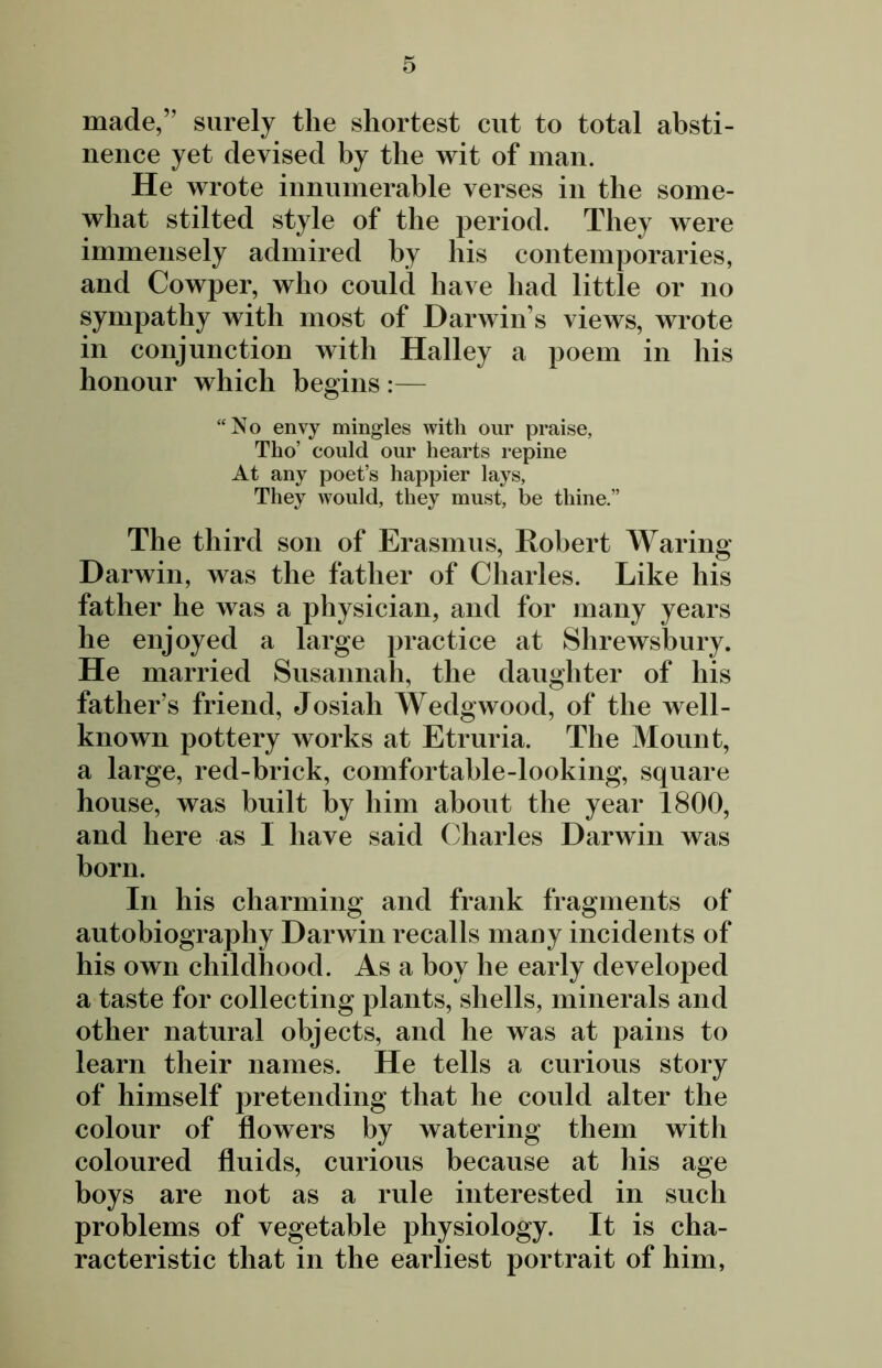 made,” surely the shortest cut to total absti- nence yet devised by the wit of man. He wrote innumerable verses in the some- what stilted style of the period. They were immensely admired by his contemporaries, and Cowper, who could have had little or no sympathy with most of Darwin s views, wrote in conjunction with Halley a poem in his honour which begins :— “No envy mingles with our praise, Tlio’ could our hearts repine At any poet’s happier lays. They would, they must, be thine.” The third son of Erasmus, Robert Waring Darwin, was the father of Charles. Like his father he was a physician, and for many years he enjoyed a large practice at Shrewsbury. He married Susannah, the daughter of his father’s friend, Josiah Wedgwood, of the well- known pottery works at Etruria. The Mount, a large, red-brick, comfortable-looking, square house, was built by him about the year 1800, and here as I have said Charles Darwin was born. In his charming and frank fragments of autobiography Darwin recalls many incidents of his own childhood. As a boy he early developed a taste for collecting plants, shells, minerals and other natural objects, and he was at pains to learn their names. He tells a curious story of himself pretending that he could alter the colour of flowers by watering them with coloured fluids, curious because at his age boys are not as a rule interested in such problems of vegetable physiology. It is cha- racteristic that in the earliest portrait of him,