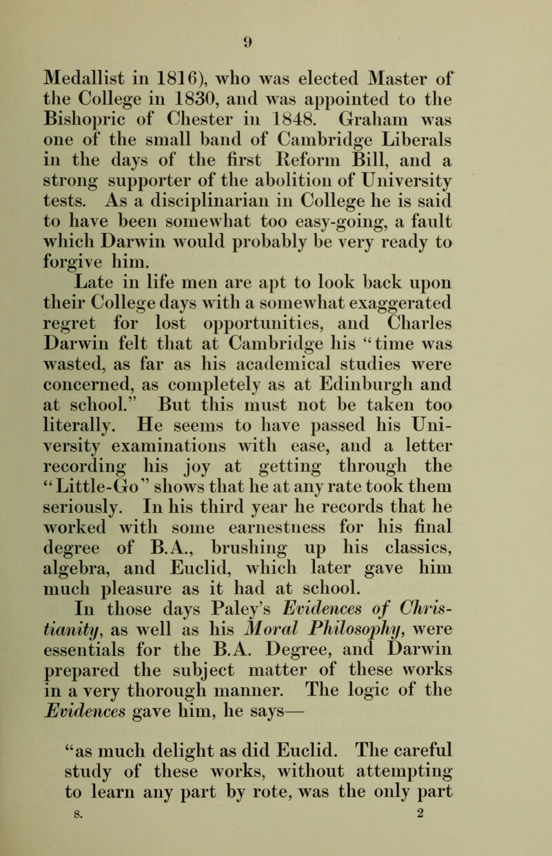 Medallist in 1816), who was elected Master of the College in 1830, and was appointed to the Bishopric of Chester in 1848. Graham was one of the small band of Cambridge Liberals in the days of the first Reform Bill, and a strong supporter of the abolition of University tests. As a disciplinarian in College he is said to have been somewhat too easy-going, a fault which Darwin would probably be very ready to forgive him. Late in life men are apt to look hack upon their College days with a somewhat exaggerated regret for lost opportunities, and Charles Darwin felt that at Cambridge his “time was wasted, as far as his academical studies were concerned, as completely as at Edinburgh and at school.” But this must not be taken too literally. He seems to have passed his Uni- versity examinations with ease, and a letter recording his joy at getting through the “ Little-Go” shows that he at any rate took them seriously. In his third year he records that he worked with some earnestness for his final degree of B.A., brushing up his classics, algebra, and Euclid, which later gave him much pleasure as it had at school. In those days Paley’s Evidences of Chris- tianity, as well as his Moral Philosophy, were essentials for the B.A. Degree, and Darwin prepared the subject matter of these works in a very thorough manner. The logic of the Evidences gave him, he says— “as much delight as did Euclid. The careful study of these works, without attempting to learn any part by rote, was the only part S. 2