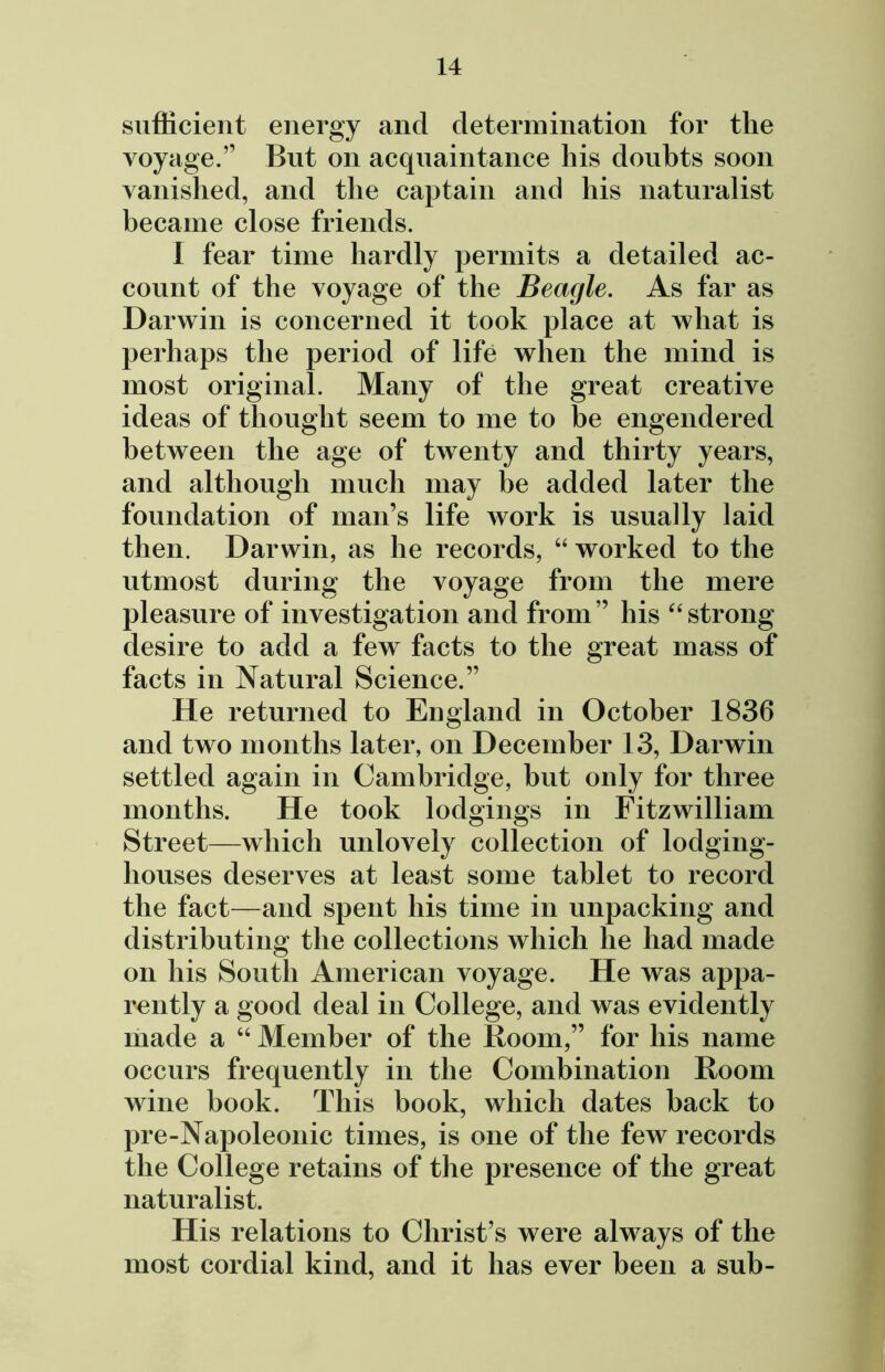 sufficient energy and determination for the voyage.” But on acquaintance his doubts soon vanished, and the captain and his naturalist became close friends. I fear time hardly permits a detailed ac- count of the voyage of the Beagle. As far as Darwin is concerned it took place at what is perhaps the period of life when the mind is most original. Many of the great creative ideas of thought seem to me to be engendered between the age of twenty and thirty years, and although much may be added later the foundation of man’s life work is usually laid then. Darwin, as he records, “ worked to the utmost during the voyage from the mere pleasure of investigation and from’’ his “strong desire to add a few facts to the great mass of facts in Natural Science.” He returned to England in October 1836 and two months later, on December 13, Darwin settled again in Cambridge, but only for three months. He took lodgings in Fitzwilliam Street—which unlovely collection of lodging- houses deserves at least some tablet to record the fact—and spent his time in unpacking and distributing the collections which he had made on his South American voyage. He was appa- rently a good deal in College, and was evidently made a “ Member of the Room,” for his name occurs frequently in the Combination Room wine book. This book, which dates back to pre-Napoleonic times, is one of the few records the College retains of the presence of the great naturalist. His relations to Christ’s were always of the most cordial kind, and it has ever been a sub-