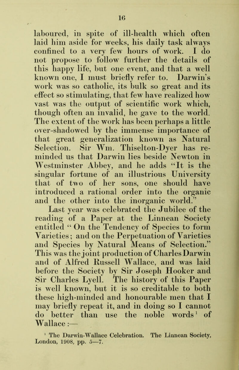 laboured, in spite of ill-health which often laid him aside for weeks, his daily task always confined to a very few hours of work. I do not propose to follow further the details of this happy life, hut one event, and that a well known one, I must briefly refer to. Darwin s work was so catholic, its bulk so great and its effect so stimulating, that few have realized how vast was the output of scientific work which, though often an invalid, he gave to the world. The extent of the work has been perhaps a little over-shadowed by the immense importance of that great generalization known as Natural Selection. Sir Wm. Thiselton-Dyer has re- minded us that Darwin lies beside Newton in Westminster Abbey, and he adds “It is the singular fortune of* an illustrious University that of two of her sons, one should have introduced a rational order into the organic and the other into the inorganic world.” Last year was celebrated the Jubilee of the reading of a Paper at the Linnean Society entitled “ On the Tendency of Species to form Varieties; and on the Perpetuation of Varieties and Species by Natural Means of Selection.” This was the joint production of Charles Darwin and of Alfred Russell Wallace, and was laid before the Society by Sir Joseph Hooker and Sir Charles Lyell. The history of this Paper is well known, but it is so creditable to both these high-minded and honourable men that I may briefly repeat it, and in doing so I cannot do better than use the noble words1 of Wallace:— 1 The Darwin-Wallace Celebration. The Linnean Society, London, 1908, pp. 5—7.