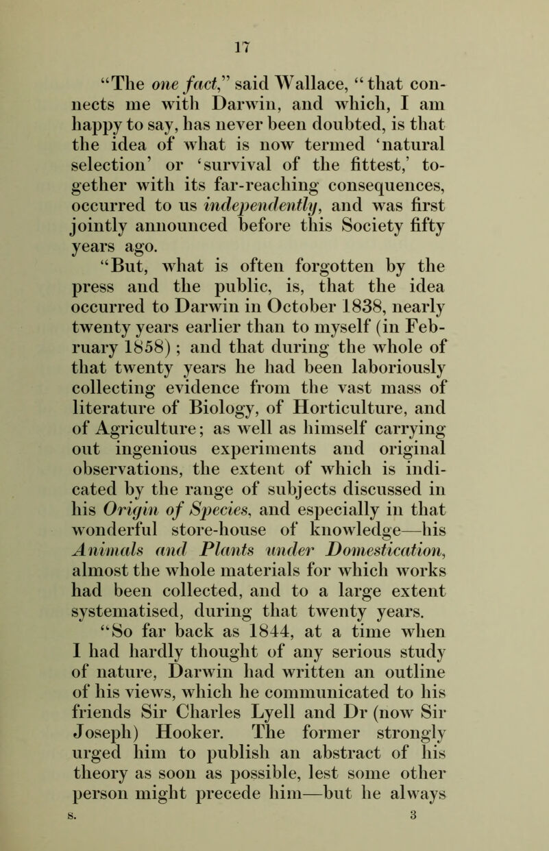 “The one fact, said Wallace, “that con- nects me with Darwin, and which, I am happy to say, has never been doubted, is that the idea of what is now termed ‘natural selection’ or ‘survival of the fittest,’ to- gether with its far-reaching consequences, occurred to us independently, and was first jointly announced before this Society fifty years ago. “But, what is often forgotten by the press and the public, is, that the idea occurred to Darwin in October 1838, nearly twenty years earlier than to myself (in Feb- ruary 1858); and that during the whole of that twenty years he had been laboriously collecting evidence from the vast mass of literature of Biology, of Horticulture, and of Agriculture; as well as himself carrying out ingenious experiments and original observations, the extent of which is indi- cated by the range of subjects discussed in his Origin of Species, and especially in that wonderful store-house of knowledge—his Animals and Plants under Domestication, almost the whole materials for which works had been collected, and to a large extent systematised, during that twenty years. “So far back as 1844, at a time when I had hardly thought of any serious study of nature, Darwin had written an outline of his views, which he communicated to his friends Sir Charles Lyell and Dr (now Sir Joseph) Hooker. The former strongly urged him to publish an abstract of his theory as soon as possible, lest some other person might precede him—but he always 3 s.