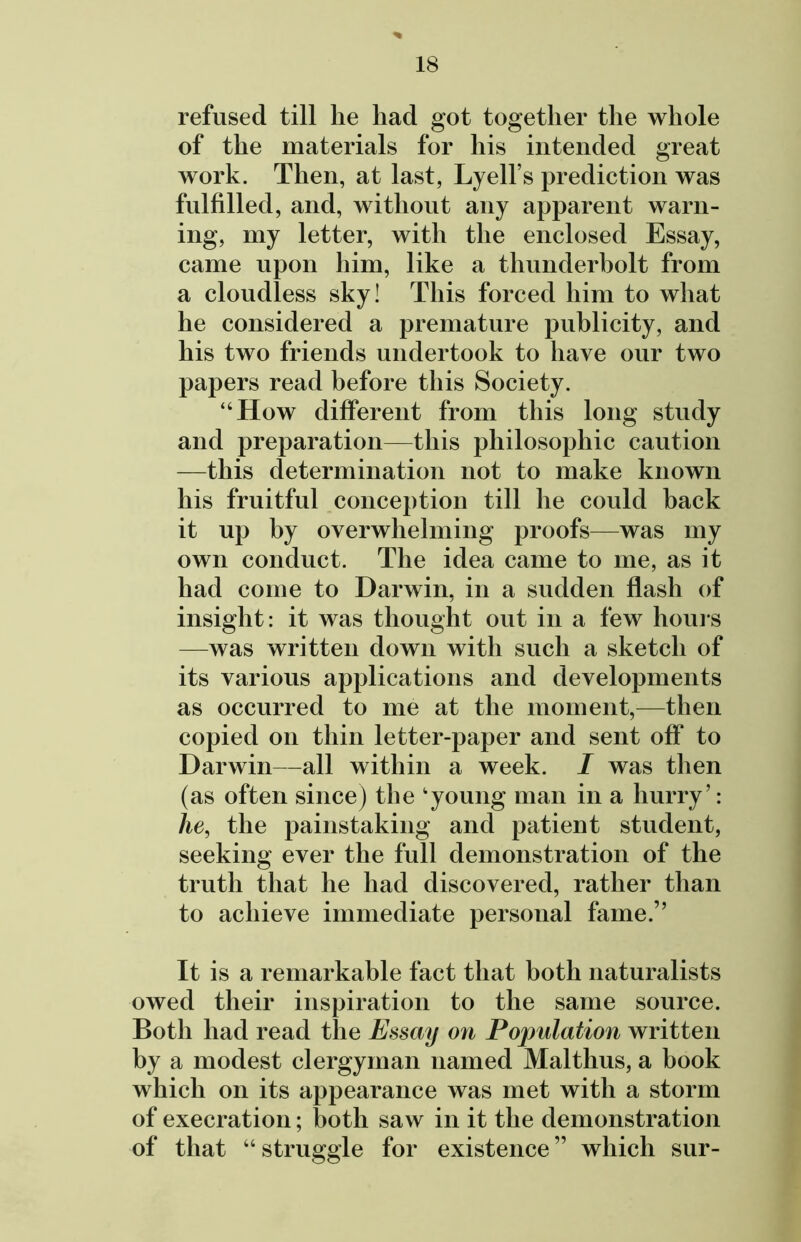 % refused till lie had got together the whole of the materials for his intended great work. Then, at last, Lyell’s prediction was fulfilled, and, without any apparent warn- ing, my letter, with the enclosed Essay, came upon him, like a thunderbolt from a cloudless sky! This forced him to what he considered a premature publicity, and his two friends undertook to have our two papers read before this Society. “How different from this long study and preparation—this philosophic caution —this determination not to make known his fruitful conception till he could back it up by overwhelming proofs—was my own conduct. The idea came to me, as it had come to Darwin, in a sudden flash of insight: it was thought out in a few hours —was written down with such a sketch of its various applications and developments as occurred to me at the moment,—then copied on thin letter-paper and sent off to Darwin—all within a week. I was then (as often since) the ‘young man in a hurry’: he, the painstaking and patient student, seeking ever the full demonstration of the truth that he had discovered, rather than to achieve immediate personal fame.” It is a remarkable fact that both naturalists owed their inspiration to the same source. Both had read the Essay on Pojmlation written by a modest clergyman named Mai thus, a book which on its appearance was met with a storm of execration; both saw in it the demonstration of that “ struggle for existence ” which sur-