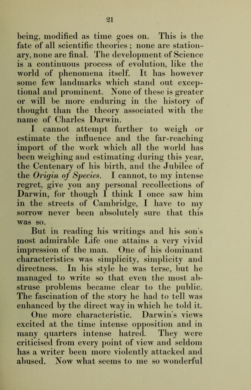 being, modified as time goes on. This is the fate of all scientific theories ; none are station- ary, none are final. The development of Science is a continuous process of evolution, like the world of phenomena itself. It lias however some few landmarks which stand out excep- tional and prominent. None of these is greater or will be more enduring in the history of thought than the theory associated with the name of Charles Darwin. I cannot attempt further to weigh or estimate the influence and the far-reaching- import of the work which all the world has been weighing and estimating during this year, the Centenary of his birth, and the Jubilee of the Origin of Species. I cannot, to my intense regret, give you any personal recollections of Darwin, for though I think I once saw him in the streets of Cambridge, I have to my sorrow never been absolutely sure that this was so. But in reading his writings and his son s most admirable Life one attains a very vivid impression of the man. One of his dominant characteristics was simplicity, simplicity and directness. In his style he was terse, but he managed to write so that even the most ab- struse problems became clear to the public. The fascination of the story he had to tell was enhanced by the direct way in which he told it. One more characteristic. Darwin s views excited at the time intense opposition and in many quarters intense hatred. They were criticised from every point of view and seldom has a writer been more violently attacked and abused. Now what seems to me so wonderful