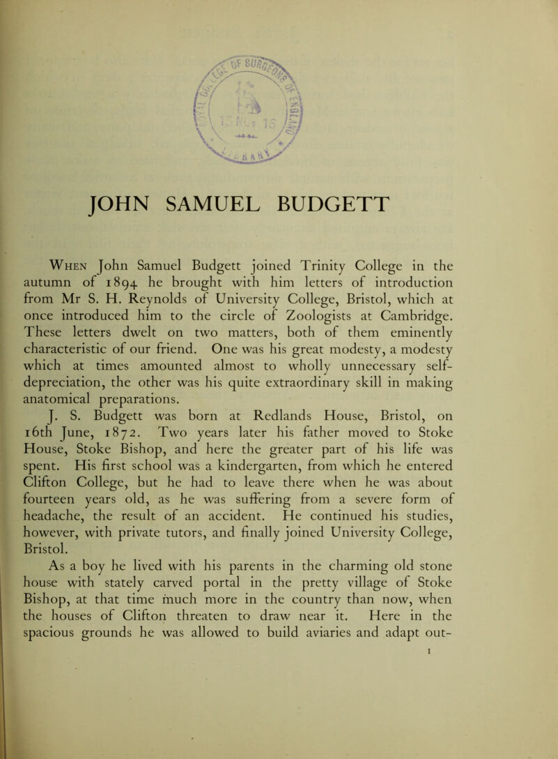 JOHN SAMUEL BUDGETT When John Samuel Budgett joined Trinity College in the autumn of 1894 he brought with him letters of introduction from Mr S. H. Reynolds of University College, Bristol, which at once introduced him to the circle of Zoologists at Cambridge. These letters dwelt on two matters, both of them eminently characteristic of our friend. One was his great modesty, a modesty which at times amounted almost to wholly unnecessary self- depreciation, the other was his quite extraordinary skill in making anatomical preparations. J. S. Budgett was born at Redlands House, Bristol, on 16th June, 1872. Two years later his father moved to Stoke House, Stoke Bishop, and here the greater part of his life was spent. His first school was a kindergarten, from which he entered Clifton College, but he had to leave there when he was about fourteen years old, as he was suffering from a severe form of headache, the result of an accident. He continued his studies, however, with private tutors, and finally joined University College, Bristol. As a boy he lived with his parents in the charming old stone house with stately carved portal in the pretty village of Stoke Bishop, at that time much more in the country than now, when the houses of Clifton threaten to draw near it. Here in the spacious grounds he was allowed to build aviaries and adapt out-