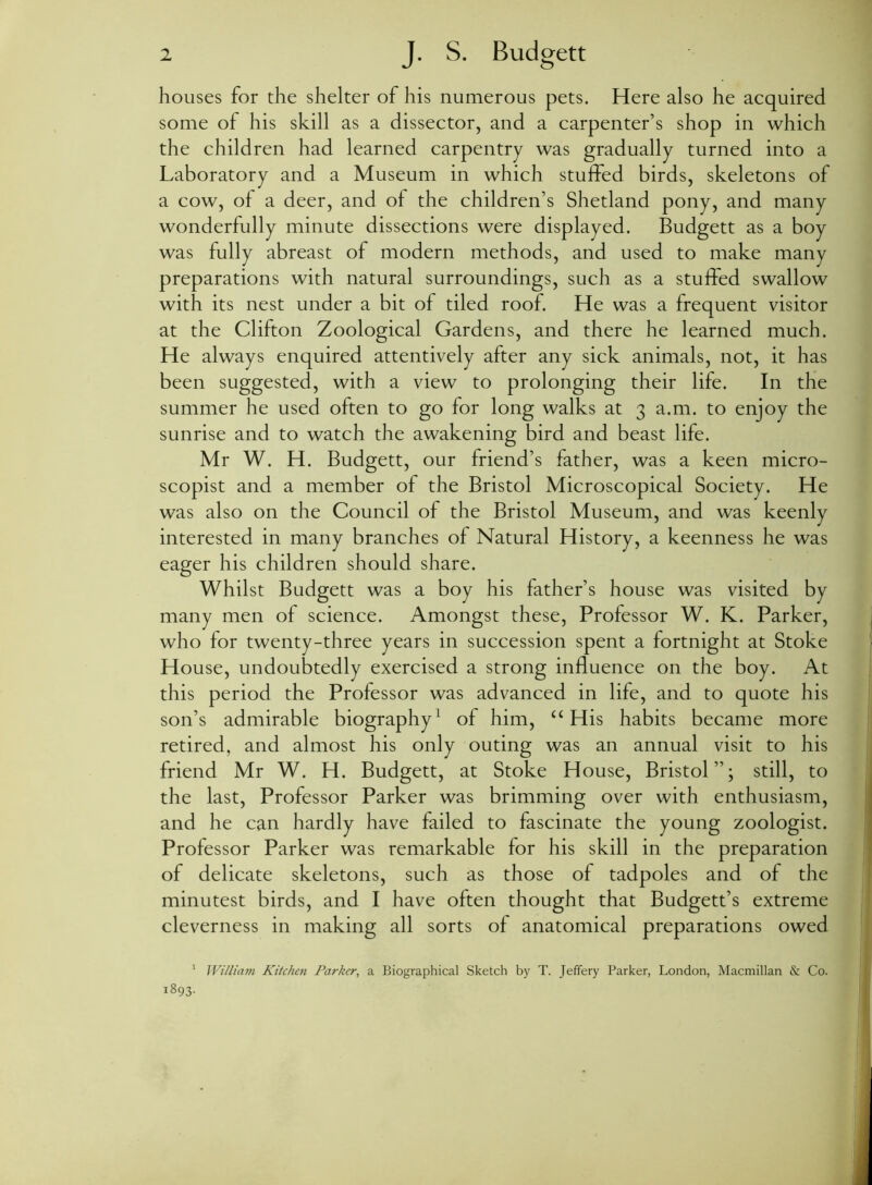 houses for the shelter of his numerous pets. Here also he acquired some of his skill as a dissector, and a carpenter’s shop in which the children had learned carpentry was gradually turned into a Laboratory and a Museum in which stuffed birds, skeletons of a cow, of a deer, and of the children’s Shetland pony, and many wonderfully minute dissections were displayed. Budgett as a boy was fully abreast of modern methods, and used to make many preparations with natural surroundings, such as a stuffed swallow with its nest under a bit of tiled roof. He was a frequent visitor at the Clifton Zoological Gardens, and there he learned much. He always enquired attentively after any sick animals, not, it has been suggested, with a view to prolonging their life. In the summer he used often to go for long walks at 3 a.m. to enjoy the sunrise and to watch the awakening bird and beast life. Mr W. H. Budgett, our friend’s father, was a keen micro- scopist and a member of the Bristol Microscopical Society. He was also on the Council of the Bristol Museum, and was keenly interested in many branches of Natural History, a keenness he was eager his children should share. Whilst Budgett was a boy his father’s house was visited by many men of science. Amongst these, Professor W. K. Parker, who for twenty-three years in succession spent a fortnight at Stoke House, undoubtedly exercised a strong influence on the boy. At this period the Professor was advanced in life, and to quote his son’s admirable biography1 of him, “ His habits became more retired, and almost his only outing was an annual visit to his friend Mr W. H. Budgett, at Stoke House, Bristol”; still, to the last, Professor Parker was brimming over with enthusiasm, and he can hardly have failed to fascinate the young zoologist. Professor Parker was remarkable for his skill in the preparation of delicate skeletons, such as those of tadpoles and of the minutest birds, and I have often thought that Budgett’s extreme cleverness in making all sorts of anatomical preparations owed 1 William Kitchen Parker, a Biographical Sketch by T. Jeffery Parker, London, Macmillan & Co. 1893.