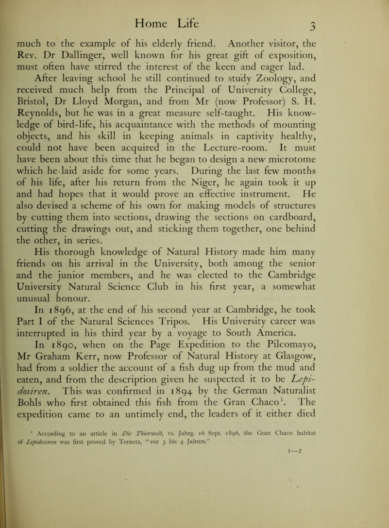 Home Life much to the example of his elderly friend. Another visitor, the Rev. Dr Dallinger, well known for his great gift of exposition, must often have stirred the interest of the keen and eager lad. After leaving school he still continued to study Zoology, and received much help from the Principal of University College, Bristol, Dr Lloyd Morgan, and from Mr (now Professor) S. H. Reynolds, but he was in a great measure self-taught. His know- ledge of bird-life, his acquaintance with the methods of mounting objects, and his skill in keeping animals in captivity healthy, could not have been acquired in the Lecture-room. It must have been about this time that he began to design a new microtome which hedaid aside for some years. During the last few months of his life, after his return from the Niger, he again took it up and had hopes that it would prove an effective instrument. He also devised a scheme of his own for making models of structures by cutting them into sections, drawing the sections on cardboard, cutting the drawings out, and sticking them together, one behind the other, in series. His thorough knowledge of Natural History made him many friends on his arrival in the University, both among the senior and the junior members, and he was elected to the Cambridge University Natural Science Club in his first year, a somewhat unusual honour. In 1896, at the end of his second year at Cambridge, he took Part I of the Natural Sciences Tripos. His University career was interrupted in his third year by a voyage to South America. In 1890, when on the Page Expedition to the Pilcomayo, Mr Graham Kerr, now Professor of Natural History at Glasgow, had from a soldier the account of a hsh dug up from the mud and eaten, and from the description given he suspected it to be Lepi- dosiren. This was confirmed in 1894 by the German Naturalist Bohls who first obtained this fish from the Gran Chaco1. The expedition came to an untimely end, the leaders of it either died 1 According to an article in Die Thierwelt, vi. Jahrg. 16 Sept. 1896, the Gran Chaco habitat of Lepidosiren was first proved by Ternetz, “vor 3 bis 4 Jahren.” I—2