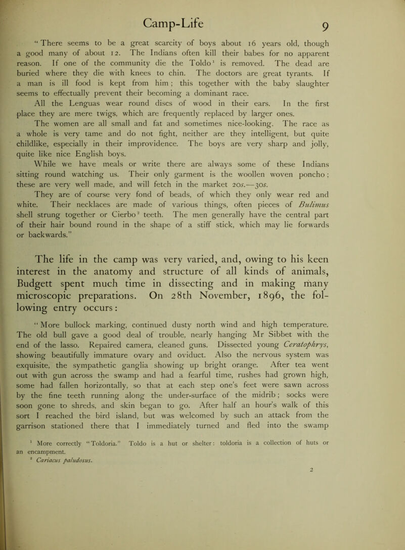 “There seems to be a great scarcity of boys about 16 years old, though a good many of about 12. The Indians often kill their babes for no apparent reason. If one of the community die the Toldo1 is removed. The dead are buried where they die with knees to chin. The doctors are great tyrants. If a man is ill food is kept from him ; this together with the baby slaughter seems to effectually prevent their becoming a dominant race. All the Lenguas wear round discs of wood in their ears. In the first place they are mere twigs, which are frequently replaced by larger ones. The women are all small and fat and sometimes nice-looking. The race as a whole is very tame and do not fight, neither are they intelligent, but quite childlike, especially in their improvidence. The boys are very sharp and jolly, quite like nice English boys. While we have meals or write there are always some of these Indians sitting round watching us. Their only garment is the woollen woven poncho; these are very well made, and will fetch in the market 20.y.—30s. They are of course very fond of beads, of which they only wear red and white. Their necklaces are made of various things, often pieces of Bulimus shell strung together or Cierbo2 teeth. The men generally have the central part of their hair bound round in the shape of a stiff stick, which may lie forwards or backwards. The life in the camp was very varied, and, owing to his keen interest in the anatomy and structure of all kinds of animals, Budgett spent much time in dissecting and in making many microscopic preparations. On 28th November, 1896, the fol- lowing entry occurs: “ More bullock marking, continued dusty north wind and high temperature. The old bull gave a good deal of trouble, nearly hanging Mr Sibbet with the end of the lasso. Repaired camera, cleaned guns. Dissected young Ceratophrys, showing beautifully immature ovary and oviduct. Also the nervous system was exquisite, the sympathetic ganglia showing up bright orange. After tea went out with gun across the swamp and had a fearful time, rushes had grown high, some had fallen horizontally, so that at each step one’s feet were sawn across by the fine teeth running along the under-surface of the midrib; socks were soon gone to shreds, and skin began to go. After half an hour’s walk of this sort I reached the bird island, but was welcomed by such an attack from the garrison stationed there that I immediately turned and fled into the swamp 1 More correctly “Toldoria.” Toldo is a hut or shelter: toldoria is a collection of huts or an encampment. 2 Cariacus paludostis.