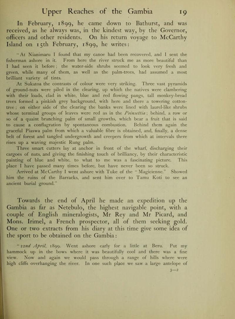 In February, 1899, he came down to Bathurst, and was received, as he always was, in the kindest way, by the Governor, officers and other residents. On his return voyage to McCarthy Island on 15th February, 1899, he writes: “At Nianimaru I found that my canoe had been recovered, and I sent the fisherman ashore in it. From here the river struck me as more beautiful than I had seen it before ; the water-side shrubs seemed to look very fresh and green, while many of them, as well as the palm-trees, had assumed a most brilliant variety of tints. At Sukatoa the contrasts of colour were very striking. Three vast pyramids of ground-nuts were piled in the clearing, up which the natives were clambering with their loads, clad in white, blue and red flowing pangs, tall monkey-bread trees formed a pinkish grey background, with here and there a towering cotton- tree ; on either side of the clearing the banks were lined with laurel-like shrubs whose terminal groups of leaves were red as in the Poinsettia ; behind, a row or so of a quaint branching palm of small growths, which bear a fruit that is said to cause a conflagration by spontaneous combustion. Behind them again the graceful Piaswa palm from which a valuable fibre is obtained, and, finally, a dense belt of forest and tangled undergrowth and creepers from which at intervals there rises up a waving majestic Rung palm. Three smart cutters lay at anchor in front of the wharf, discharging their cargoes of nuts, and giving the finishing touch of brilliancy, by their characteristic painting of blue and white, to what to me was a fascinating picture. This place I have passed many times before, but have never been so struck. Arrived at McCarthy I went ashore with Tuke of the “ Magicienne.” Showed him the ruins of the Barracks, and sent him over to Tamu Koti to see an ancient burial ground.” Towards the end of April he made an expedition up the Gambia as far as Netebulo, the highest navigable point, with a couple of English mineralogists, Mr Rey and Mr Picard, and Mons. Irimel, a French prospector, all of them seeking gold. One or two extracts from his diary at this time give some idea of the sport to be obtained on the Gambia: “ 22nd April, 1899. Went ashore early for a little at Beru. Put my hammock up in the bows where it was beautifully cool and there was a fine view. Now and again we would pass through a range of hills where were high cliffs overhanging the river. In one such place we saw a large antelope of 3—2