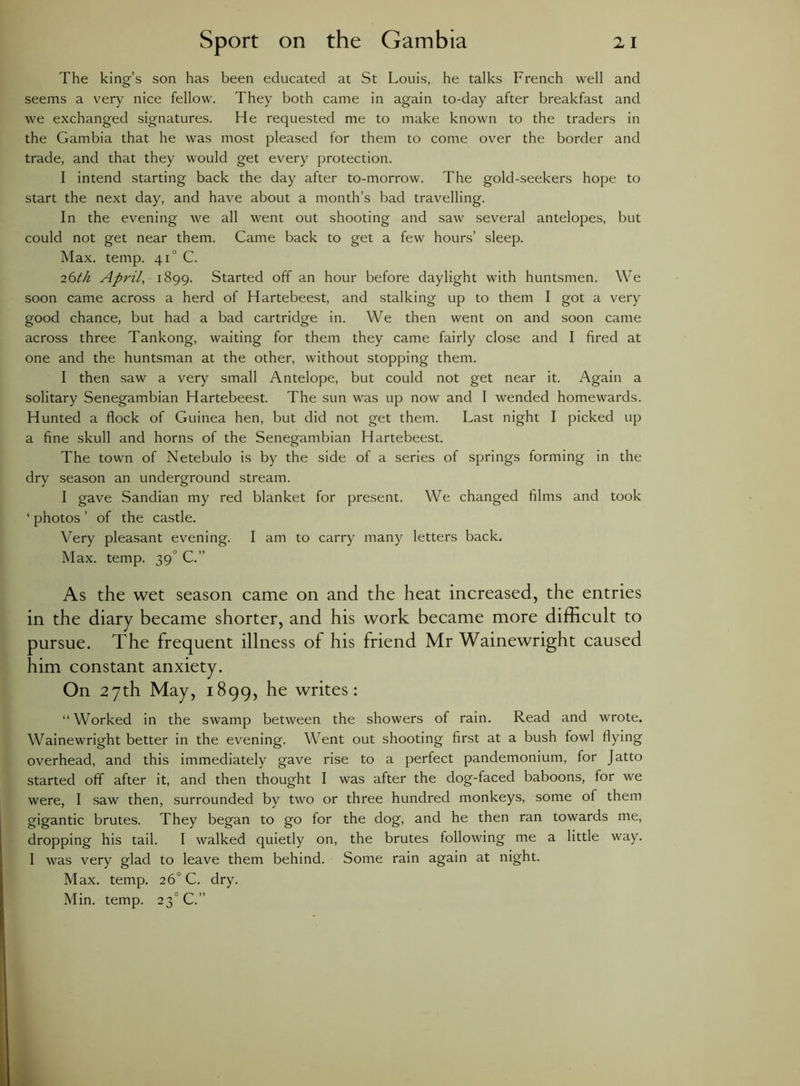 The king’s son has been educated at St Louis, he talks French well and seems a very nice fellow. They both came in again to-day after breakfast and we exchanged signatures. He requested me to make known to the traders in the Gambia that he was most pleased for them to come over the border and trade, and that they would get every protection. I intend starting back the day after to-morrow. The gold-seekers hope to start the next day, and have about a month’s bad travelling. In the evening we all went out shooting and saw several antelopes, but could not get near them. Came back to get a few hours’ sleep. Max. temp. 41 ° C. 26th April, 1899. Started off an hour before daylight with huntsmen. We soon came across a herd of Hartebeest, and stalking up to them I got a very good chance, but had a bad cartridge in. We then went on and soon came across three Tankong, waiting for them they came fairly close and I fired at one and the huntsman at the other, without stopping them. I then saw a very small Antelope, but could not get near it. Again a solitary Senegambian Hartebeest. The sun was up now and I wended homewards. Hunted a flock of Guinea hen, but did not get them. Last night I picked up a fine skull and horns of the Senegambian Hartebeest. The town of Netebulo is by the side of a series of springs forming in the dry season an underground stream. I gave Sandian my red blanket for present. We changed films and took ‘ photos ’ of the castle. Very pleasant evening. I am to carry many letters back. Max. temp. 39' C.” As the wet season came on and the heat increased, the entries in the diary became shorter, and his work became more difficult to pursue. The frequent illness of his friend Mr Wainewright caused him constant anxiety. On 27th May, 1899, he writes: “Worked in the swamp between the showers of rain. Read and wrote. Wainewright better in the evening. Went out shooting first at a bush fowl flying overhead, and this immediately gave rise to a perfect pandemonium, for Jatto started off after it, and then thought I was after the dog-faced baboons, for we were, I saw then, surrounded by two or three hundred monkeys, some of them gigantic brutes. They began to go for the dog, and he then ran towards me, dropping his tail. I walked quietly on, the brutes following me a little way. I was very glad to leave them behind. Some rain again at night. Max. temp. 26° C. dry. Min. temp. 230 C.”