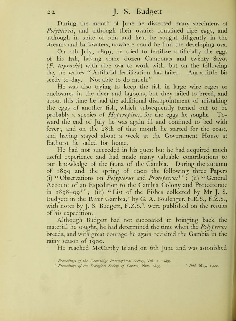 During the month of June he dissected many specimens of Polypterus, and although their ovaries contained ripe eggs, and although in spite of rain and heat he sought diligently in the streams and backwaters, nowhere could he find the developing ova. On 4th July, 1899, he tried to fertilize artificially the eggs of his fish, having some dozen Cambonas and twenty Sayos [P. lapradii) with ripe ova to work with, but on the following day he writes “ Artificial fertilization has failed. Am a little bit seedy to-day. Not able to do much.” He was also trying to keep the fish in large wire cages or enclosures in the river and lagoons, but they failed to breed, and about this time he had the additional disappointment of mistaking the eggs of another fish, which subsequently turned out to be probably a species of Hyperopisus, for the eggs he sought. To- ward the end of July he was again ill and confined to bed with fever; and on the 28th of that month he started for the coast, and having stayed about a week at the Government House at Bathurst he sailed for home. He had not succeeded in his quest but he had acquired much useful experience and had made many valuable contributions to our knowledge of the fauna of the Gambia. During the autumn of 1899 and the spring of 1900 the following three Papers (i) “Observations on Polypterus and Protopterus^ ”; (ii) “General Account of an Expedition to the Gambia Colony and Protectorate in 1898-99“”; (iii) “List of the Fishes collected by Mr J. S. Budgett in the River Gambia,” by G. A. Boulenger, F.R.S., F.Z.S., with notes by J. S. Budgett, F.Z.S.3, were published on the results of his expedition. Although Budgett had not succeeded in bringing back the material he sought, he had determined the time when the Polypterus breeds, and with great courage he again revisited the Gambia in the rainy season of 1900. He reached McCarthy Island on 6th June and was astonished 1 Proceedings of the Cambridge Philosophical Society, Vol. x. 1899. 2 Proceedings of the Zoological Society of London, Nov. 1899. 3 Ibid. May, 1900.