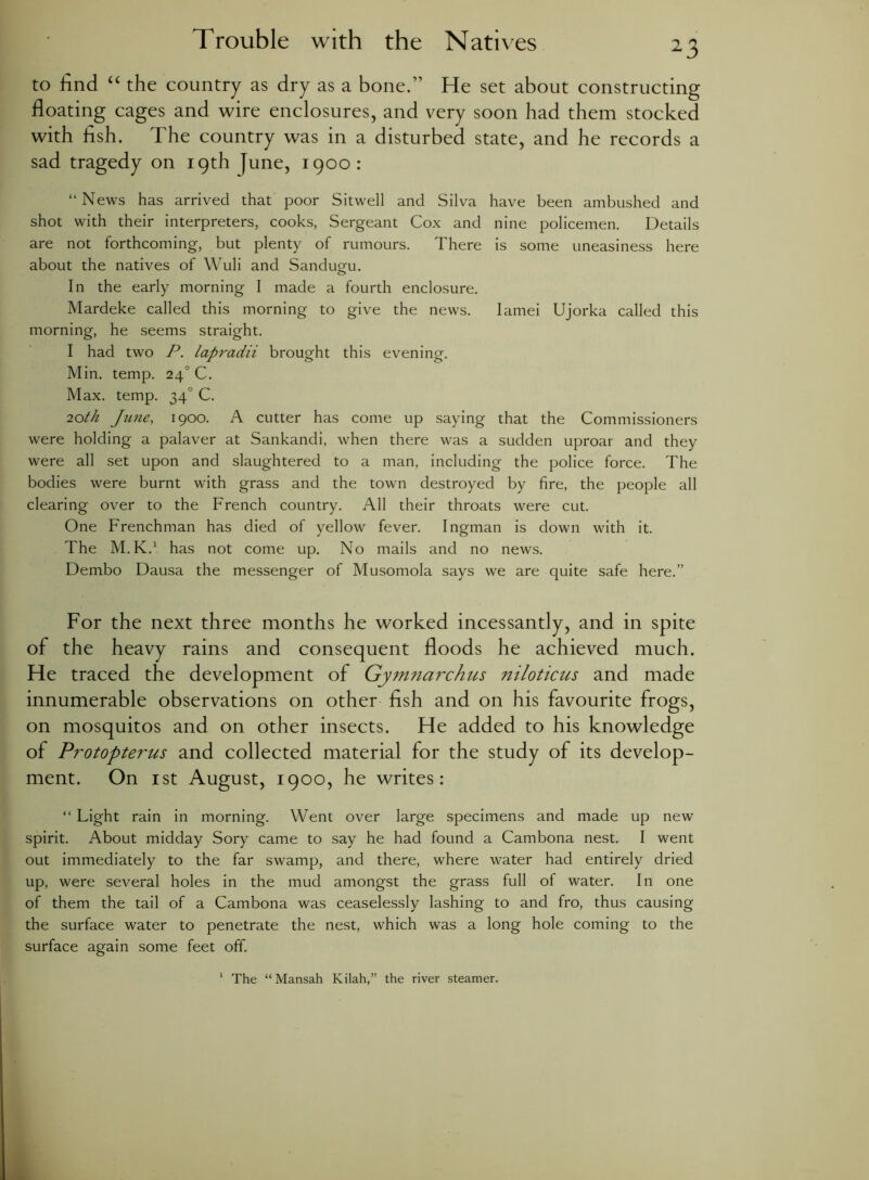 to find “ the country as dry as a bone.” He set about constructing floating cages and wire enclosures, and very soon had them stocked with fish. The country was in a disturbed state, and he records a sad tragedy on 19th June, 1900: “News has arrived that poor Sitwell and Silva have been ambushed and shot with their interpreters, cooks, Sergeant Cox and nine policemen. Details are not forthcoming, but plenty of rumours. There is some uneasiness here about the natives of Wuli and Sandugm. In the early morning I made a fourth enclosure. Mardeke called this morning to give the news. Iamei Ujorka called this morning, he seems straight. I had two P. lapradii brought this evening. Min. temp. i\ C. Max. temp. 340 C. 20th June, 1900. A cutter has come up saying that the Commissioners were holding a palaver at Sankandi, when there was a sudden uproar and they were all set upon and slaughtered to a man, including the police force. The bodies were burnt with grass and the town destroyed by fire, the people all clearing over to the French country. All their throats were cut. One Frenchman has died of yellow fever. Ingman is down with it. The M.K.1 has not come up. No mails and no news. Dembo Dausa the messenger of Musomola says we are quite safe here.” For the next three months he worked incessantly, and in spite of the heavy rains and consequent floods he achieved much. He traced the development of Gymnarchus niloticus and made innumerable observations on other fish and on his favourite frogs, on mosquitos and on other insects. He added to his knowledge of Protopterus and collected material for the study of its develop- ment. On 1 st August, 1900, he writes: “ Light rain in morning. Went over large specimens and made up new spirit. About midday Sory came to say he had found a Cambona nest. I went out immediately to the far swamp, and there, where water had entirely dried up, were several holes in the mud amongst the grass full of water. In one of them the tail of a Cambona was ceaselessly lashing to and fro, thus causing the surface water to penetrate the nest, which was a long hole coming to the surface again some feet off. The “ Mansah Kilah,” the river steamer.