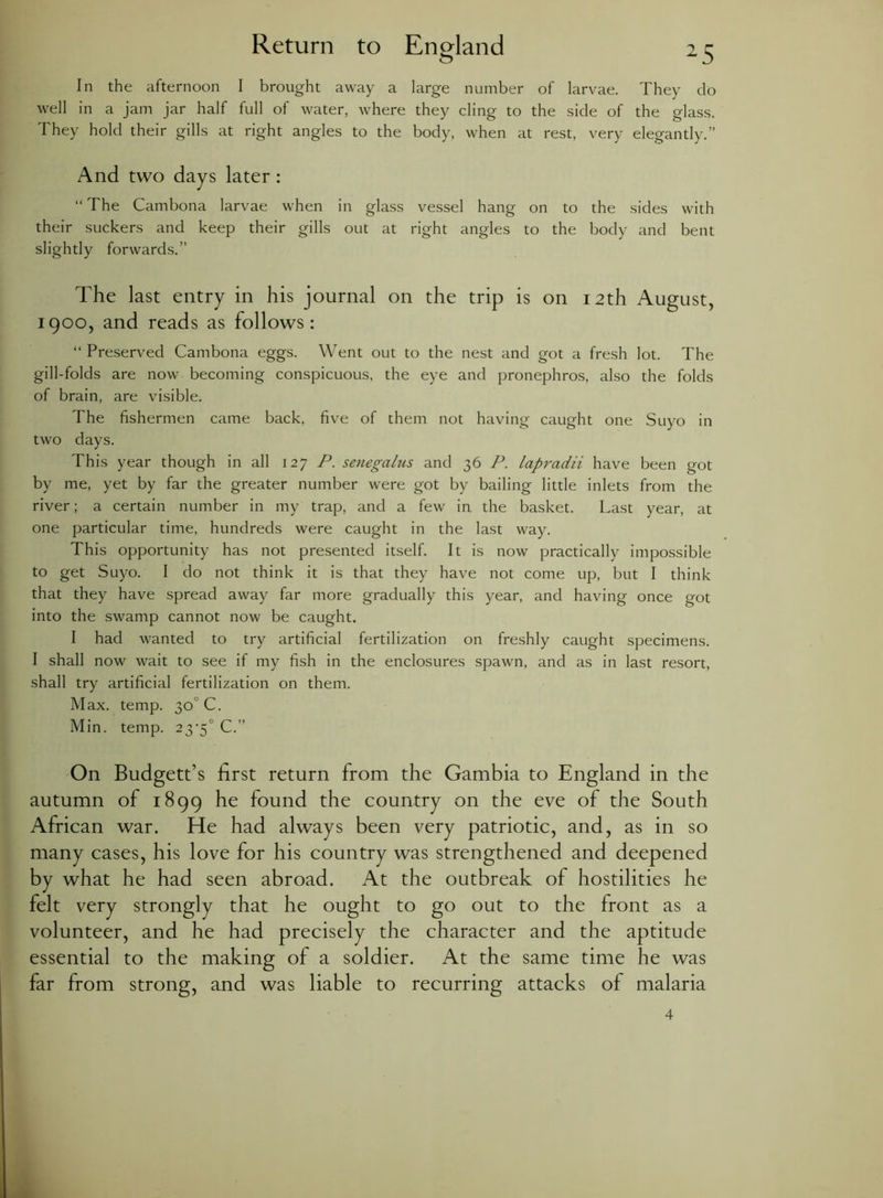 In the afternoon I brought away a large number of larvae. They do well in a jam jar half full of water, where they cling to the side of the glass. They hold their gills at right angles to the body, when at rest, very elegantly.” And two days later : “ The Cambona larvae when in glass vessel hang on to the sides with their suckers and keep their gills out at right angles to the body and bent slightly forwards.” The last entry in his journal on the trip is on 12th August, 1900, and reads as follows: “ Preserved Cambona eggs. Went out to the nest and got a fresh lot. The gill-folds are now becoming conspicuous, the eye and pronephros, also the folds of brain, are visible. The fishermen came back, five of them not having caught one Suyo in two days. This year though in all 127 P. senegalus and 36 P. lapradii have been got by me, yet by far the greater number were got by bailing little inlets from the river; a certain number in my trap, and a few in the basket. Last year, at one particular time, hundreds were caught in the last way. This opportunity has not presented itself. It is now practically impossible to get Suyo. I do not think it is that they have not come up, but I think that they have spread away far more gradually this year, and having once got into the swamp cannot now be caught. I had wanted to try artificial fertilization on freshly caught specimens. I shall now wait to see if my fish in the enclosures spawn, and as in last resort, shall try artificial fertilization on them. Max. temp. 30 C. Min. temp. 23>5° C.” On Budgett’s first return from the Gambia to England in the autumn of 1899 he found the country on the eve of the South African war. He had always been very patriotic, and, as in so many cases, his love for his country was strengthened and deepened by what he had seen abroad. At the outbreak of hostilities he felt very strongly that he ought to go out to the front as a volunteer, and he had precisely the character and the aptitude essential to the making of a soldier. At the same time he was far from strong, and was liable to recurring attacks of malaria 4