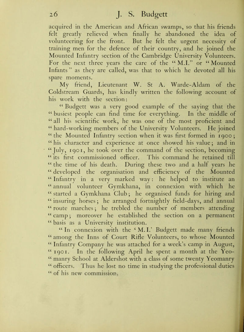 acquired in the American and African swamps, so that his friends felt greatly relieved when finally he abandoned the idea of volunteering for the front. But he felt the urgent necessity of training men for the defence of their country, and he joined the Mounted Infantry section of the Cambridge University Volunteers. For the next three years the care of the “ M.I.” or “ Mounted Infants ” as they are called, was that to which he devoted all his spare moments. My friend, Lieutenant W. St A. Warde-Aldam of the Coldstream Guards, has kindly written the following account of his work with the section: “ Budgett was a very good example of the saying that the “ busiest people can find time for everything. In the middle of “ all his scientific work, he was one of the most proficient and “ hard-working members of the University Volunteers. He joined “ the Mounted Infantry section when it was first formed in 1900; “ his character and experience at once showed his value; and in “ July, 1901, he took over the command of the section, becoming “ its first commissioned officer. This command he retained till “ the time of his death. During these two and a half years he “ developed the organisation and efficiency of the Mounted “ Infantry in a very marked way: he helped to institute an “ annual volunteer Gymkhana, in connexion with which he “ started a Gymkhana Club; he organised funds for hiring and “insuring horses; he arranged fortnightly field-days, and annual “ route marches; he trebled the number of members attending “ camp; moreover he established the section on a permanent “ basis as a University institution. “ In connexion with the ‘M.I.’ Budgett made many friends “ among the Inns of Court Rifle Volunteers, to whose Mounted u Infantry Company he was attached for a week’s camp in August, “1901. In the following April he spent a month at the Yeo- “ manry School at Aldershot with a class of some twenty Yeomanry “ officers. Thus he lost no time in studying the professional duties “ of his new commission.