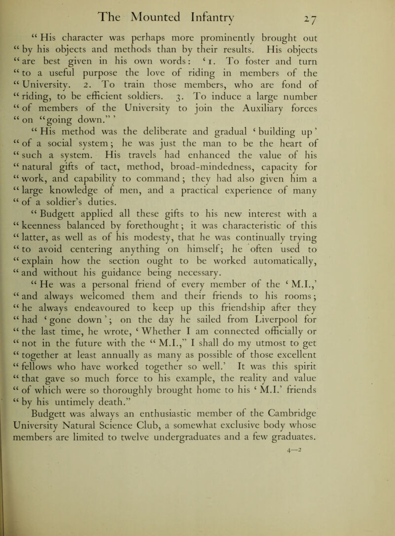 44 His character was perhaps more prominently brought out 44 by his objects and methods than by their results. His objects 44 are best given in his own words: 4i. To foster and turn “ to a useful purpose the love of riding in members of the 44 University. 2. To train those members, who are fond of u riding, to be efficient soldiers. 3. To induce a large number “ of members of the University to join the Auxiliary forces “on “going down.”1 “ His method was the deliberate and gradual 4 building up1 44 of a social system; he was just the man to be the heart of 44 such a system. His travels had enhanced the value of his 44 natural gifts of tact, method, broad-mindedness, capacity for 44 work, and capability to command; they had also given him a 44 large knowledge of men, and a practical experience of many 44 of a soldier’s duties. 44 Budgett applied all these gifts to his new interest with a 44 keenness balanced by forethought; it was characteristic of this 44 latter, as well as of his modesty, that he was continually trying 44 to avoid centering anything on himself; he often used to 44 explain how the section ought to be worked automatically, 44 and without his guidance being necessary. 44 He was a personal friend of every member of the 4 M.I.,’ 44 and always welcomed them and their friends to his rooms; 44 he always endeavoured to keep up this friendship after they 44 had 4 gone down1; on the day he sailed from Liverpool for 44 the last time, he wrote, 4 Whether I am connected officially or 44 not in the future with the 44 M.I.,” I shall do my utmost to get 44 together at least annually as many as possible of those excellent 44 fellows who have worked together so well.1 It was this spirit 44 that gave so much force to his example, the reality and value 44 of which were so thoroughly brought home to his 4 M.I.’ friends 44 by his untimely death.” Budgett was always an enthusiastic member of the Cambridge University Natural Science Club, a somewhat exclusive body whose members are limited to twelve undergraduates and a few graduates. 4—2