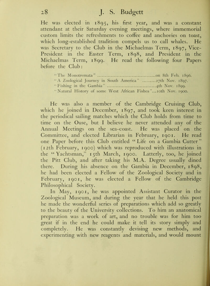 He was elected in 1895, his first year, and was a constant attendant at their Saturday evening meetings, where immemorial custom limits the refreshments to coffee and anchovies on toast, which long-established tradition compels us to call whales. He was Secretary to the Club in the Michaelmas Term, 1897, Vice- President in the Easter Term, 1898, and President in the Michaelmas Term, 1899. He read the following four Papers before the Club: “The Monotremata” on 8th Feb. 1896. “A Zoological Journey in South America” 27th Nov. 1897. “Fishing in the Gambia” 4th Nov. 1899. “Natural History of some West African Fishes ”... 10th Nov. 1900. He was also a member of the Cambridge Cruising Club, which he joined in December, 1897, and took keen interest in the periodical sailing matches which the Club holds from time to time on the Ouse, but I believe he never attended any of the Annual Meetings on the sea-coast. He was placed on the Committee, and elected Librarian in February, 1901. He read one Paper before this Club entitled “ Life on a Gambia Cutter ” (12th February, 1900) which was reproduced with illustrations in the “Yachtsman,” 15th March, 1900. Latterly, too, he joined the Pitt Club, and after taking his M.A. Degree usually dined there. During his absence on the Gambia in December, 1898, he had been elected a Fellow of the Zoological Society and in February, 1901, he was elected a Fellow of the Cambridge Philosophical Society. In May, 1901, he was appointed Assistant Curator in the Zoological Museum, and during the year that he held this post he made the wonderful series of preparations which add so greatly to the beauty of the University collections. To him an anatomical preparation was a work of art, and no trouble was for him too great if in the end he could make it tell its story simply and completely. He was constantly devising new methods, and experimenting with new reagents and materials, and would mount