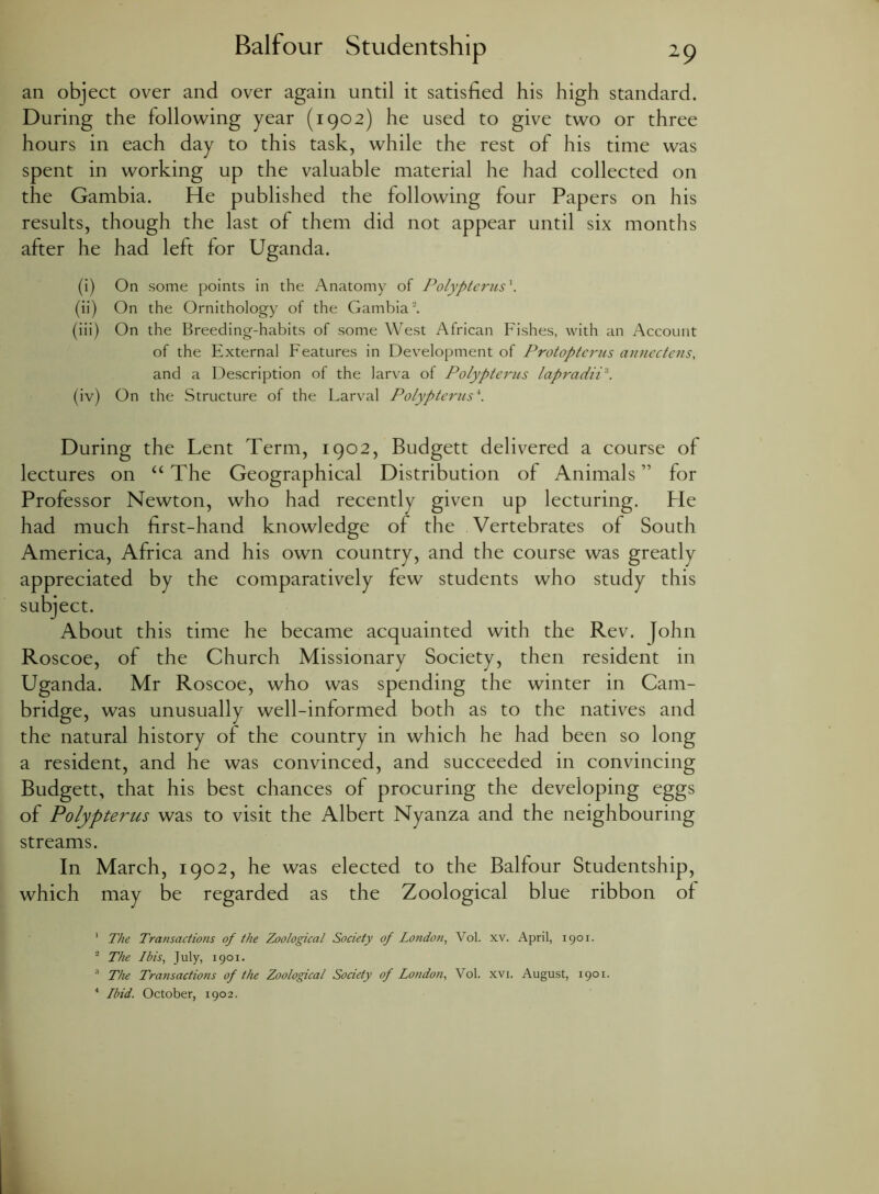 an object over and over again until it satisfied his high standard. During the following year (1902) he used to give two or three hours in each day to this task, while the rest of his time was spent in working up the valuable material he had collected on the Gambia. He published the following four Papers on his results, though the last of them did not appear until six months after he had left for Uganda. (i) On some points in the Anatomy of Polypterus*. (ii) On the Ornithology of the Gambia1 2 3 4. (iii) On the Breeding-habits of some West African Fishes, with an Account of the External Features in Development of Protopterus annectens, and a Description of the larva of Polypterus lapradiP. (iv) On the Structure of the Larval Polypterus\ During the Lent Term, 1902, Budgett delivered a course of lectures on “ The Geographical Distribution of Animals ” for Professor Newton, who had recently given up lecturing. He had much first-hand knowledge of the Vertebrates of South America, Africa and his own country, and the course was greatly appreciated by the comparatively few students who study this subject. About this time he became acquainted with the Rev. John Roscoe, of the Church Missionary Society, then resident in Uganda. Mr Roscoe, who was spending the winter in Cam- bridge, was unusually well-informed both as to the natives and the natural history of the country in which he had been so long a resident, and he was convinced, and succeeded in convincing Budgett, that his best chances of procuring the developing eggs of Polypterus was to visit the Albert Nyanza and the neighbouring streams. In March, 1902, he was elected to the Balfour Studentship, which may be regarded as the Zoological blue ribbon of 1 The Transactions of the Zoological Society of London, Vol. xv. April, 1901. 2 The Ibis, July, 1901. 3 The Transactions of the Zoological Society of London, Vol. xvi. August, 1901. 4 Ibid. October, 1902.