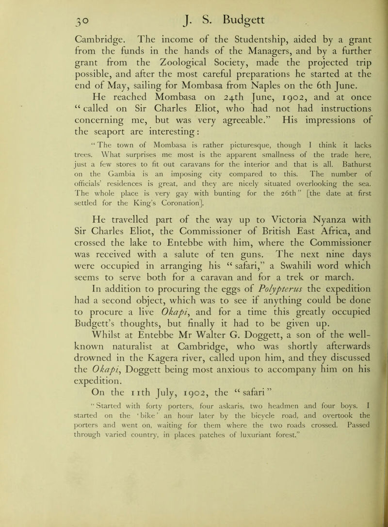 Cambridge. The income of the Studentship, aided by a grant from the funds in the hands of the Managers, and by a further grant from the Zoological Society, made the projected trip possible, and after the most careful preparations he started at the end of May, sailing for Mombasa from Naples on the 6th June. He reached Mombasa on 24th June, 1902, and at once “ called on Sir Charles Eliot, who had not had instructions concerning me, but was very agreeable.” His impressions of the seaport are interesting: “ The town of Mombasa is rather picturesque, though I think it lacks trees. What surprises me most is the apparent smallness of the trade here, just a few stores to fit out caravans for the interior and that is all. Bathurst on the Gambia is an imposing city compared to this. The number of officials’ residences is great, and they are nicely situated overlooking the sea. The whole place is very gay with bunting for the 26th ” [the date at first settled for the King’s Coronation]. He travelled part of the way up to Victoria Nyanza with Sir Charles Eliot, the Commissioner of British East Africa, and crossed the lake to Entebbe with him, where the Commissioner was received with a salute of ten guns. The next nine days were occupied in arranging his “ safari,” a Swahili word which seems to serve both for a caravan and for a trek or march. In addition to procuring the eggs of Polypterus the expedition had a second object, which was to see if anything could be done to procure a live Okapi, and for a time this greatly occupied Budgett’s thoughts, but finally it had to be given up. Whilst at Entebbe Mr Walter G. Doggett, a son of the well- known naturalist at Cambridge, who was shortly afterwards drowned in the Kagera river, called upon him, and they discussed the Okapi, Doggett being most anxious to accompany him on his expedition. On the nth July, 1902, the “safari” “ Started with forty porters, four askaris, two headmen and four boys. I started on the ‘ bike ’ an hour later by the bicycle road, and overtook the porters and went on, waiting for them where the two roads crossed. Passed through varied country, in places patches of luxuriant forest.”