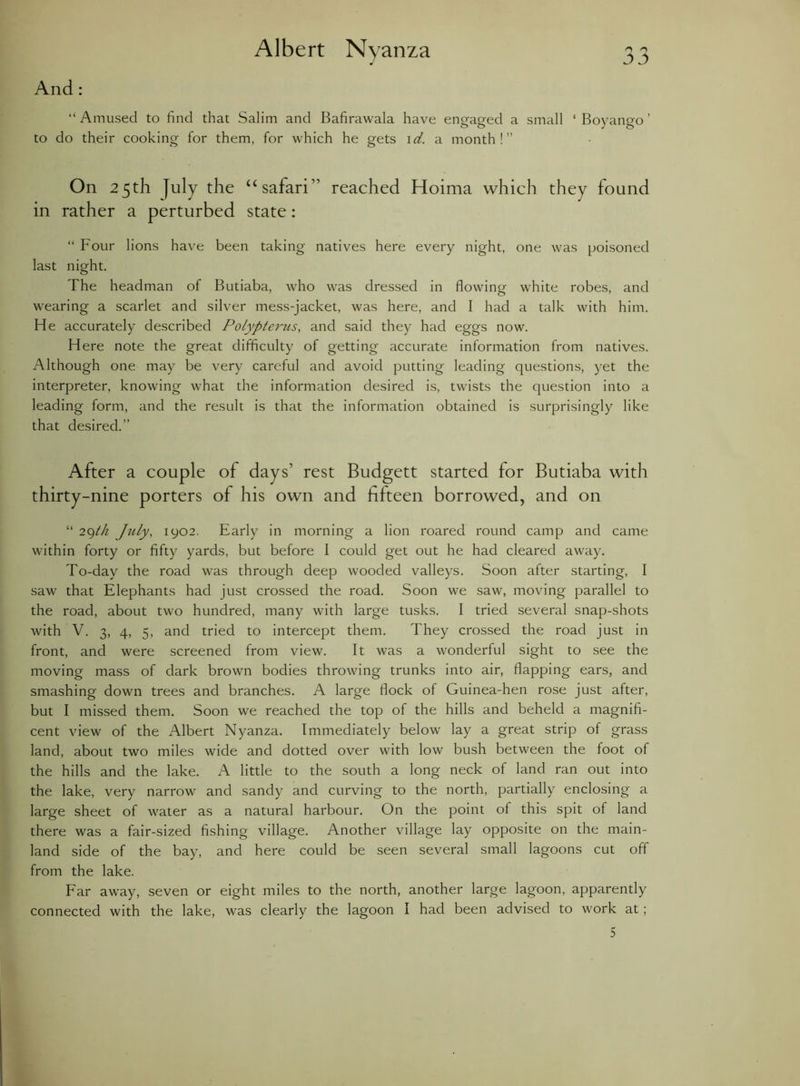 Albert Nyanza And: “ Amused to find that Salim and Bafirawala have engaged a small ‘ Boyango ’ to do their cooking for them, for which he gets id. a month!” in rather a perturbed state: “ Four lions have been taking natives here every night, one was poisoned last night. The headman of Butiaba, who was dressed in flowing white robes, and wearing a scarlet and silver mess-jacket, was here, and I had a talk with him. He accurately described Polypterus, and said they had eggs now. Here note the great difficulty of getting accurate information from natives. Although one may be very careful and avoid putting leading questions, yet the interpreter, knowing what the information desired is, twists the question into a leading form, and the result is that the information obtained is surprisingly like that desired.” After a couple of days’ rest Budgett started for Butiaba with thirty-nine porters of his own and fifteen borrowed, and on “ 29th July, 1902. Early in morning a lion roared round camp and came within forty or fifty yards, but before 1 could get out he had cleared away. To-day the road was through deep wooded valleys. Soon after starting, I saw that Elephants had just crossed the road. Soon we saw, moving parallel to the road, about two hundred, many with large tusks. I tried several snap-shots with V. 3, 4, 5, and tried to intercept them. They crossed the road just in front, and were screened from view. It was a wonderful sight to see the moving mass of dark brown bodies throwing trunks into air, flapping ears, and smashing down trees and branches. A large flock of Guinea-hen rose just after, but I missed them. Soon we reached the top of the hills and beheld a magnifi- cent view of the Albert Nyanza. Immediately below lay a great strip of grass land, about two miles wide and dotted over with low bush between the foot of the hills and the lake. A little to the south a long neck of land ran out into the lake, very narrow and sandy and curving to the north, partially enclosing a large sheet of water as a natural harbour. On the point of this spit of land there was a fair-sized fishing village. Another village lay opposite on the main- land side of the bay, and here could be seen several small lagoons cut off from the lake. Far away, seven or eight miles to the north, another large lagoon, apparently connected with the lake, was clearly the lagoon I had been advised to work at ; On “ safari” reached Hoima which found 5