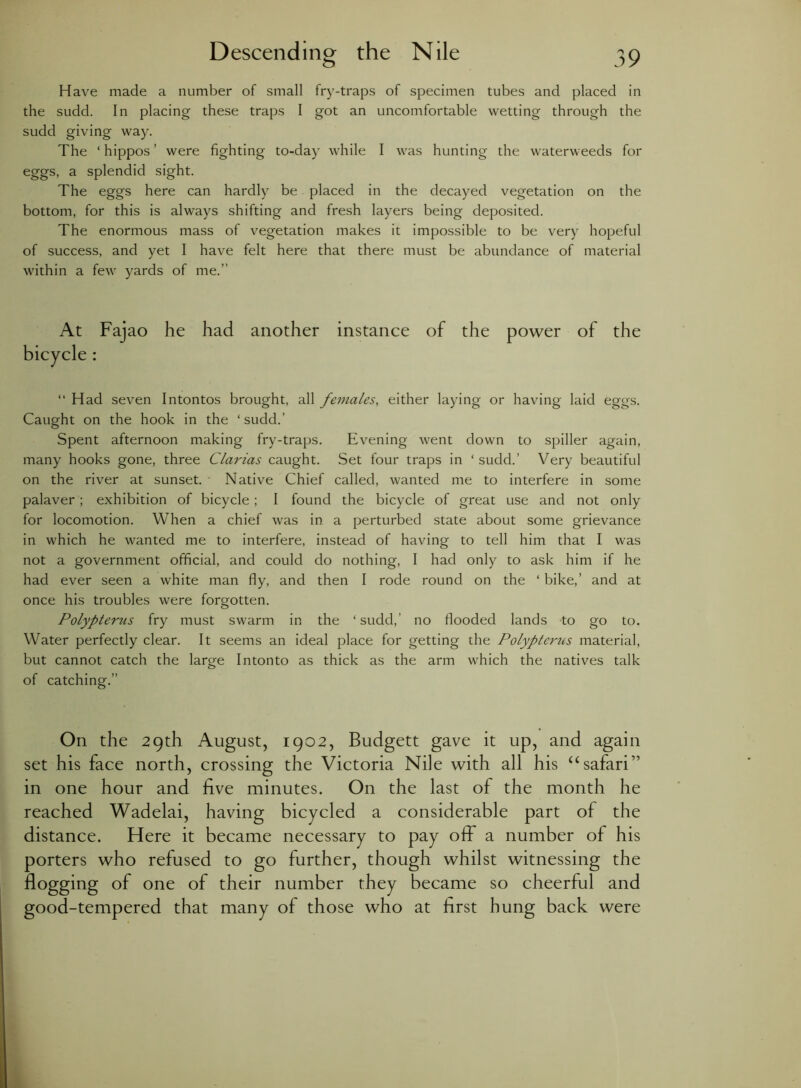Have made a number of small fry-traps of specimen tubes and placed in the sudd. In placing these traps I got an uncomfortable wetting through the sudd giving way. The ‘ hippos ’ were fighting to-day while I was hunting the waterweeds for eggs, a splendid sight. The eggs here can hardly be placed in the decayed vegetation on the bottom, for this is always shifting and fresh layers being deposited. The enormous mass of vegetation makes it impossible to be very hopeful of success, and yet I have felt here that there must be abundance of material within a few yards of me.” At Fajao he had another instanee of the power of the bicycle : “Had seven Intontos brought, all females, either laying or having laid eggs. Caught on the hook in the ‘sudd.’ Spent afternoon making fry-traps. Evening went down to spiller again, many hooks gone, three Clarias caught. Set four traps in ‘ sudd.’ Very beautiful on the river at sunset. Native Chief called, wanted me to interfere in some palaver; exhibition of bicycle; I found the bicycle of great use and not only for locomotion. When a chief was in a perturbed state about some grievance in which he wanted me to interfere, instead of having to tell him that I was not a government official, and could do nothing, I had only to ask him if he had ever seen a white man fly, and then I rode round on the ‘ bike,’ and at once his troubles were forgotten. Polypterus fry must swarm in the ‘sudd,’ no flooded lands to go to. Water perfectly clear. It seems an ideal place for getting the Polypterus material, but cannot catch the large Intonto as thick as the arm which the natives talk of catching.” On the 29th August, 1902, Budgett gave it up, and again set his face north, crossing the Victoria Nile with all his “safari” in one hour and five minutes. On the last of the month he reached Wadelai, having bicycled a considerable part of the distance. Here it became necessary to pay ofiF a number of his porters who refused to go further, though whilst witnessing the flogging of one of their number they became so cheerful and good-tempered that many of those who at first hung back were