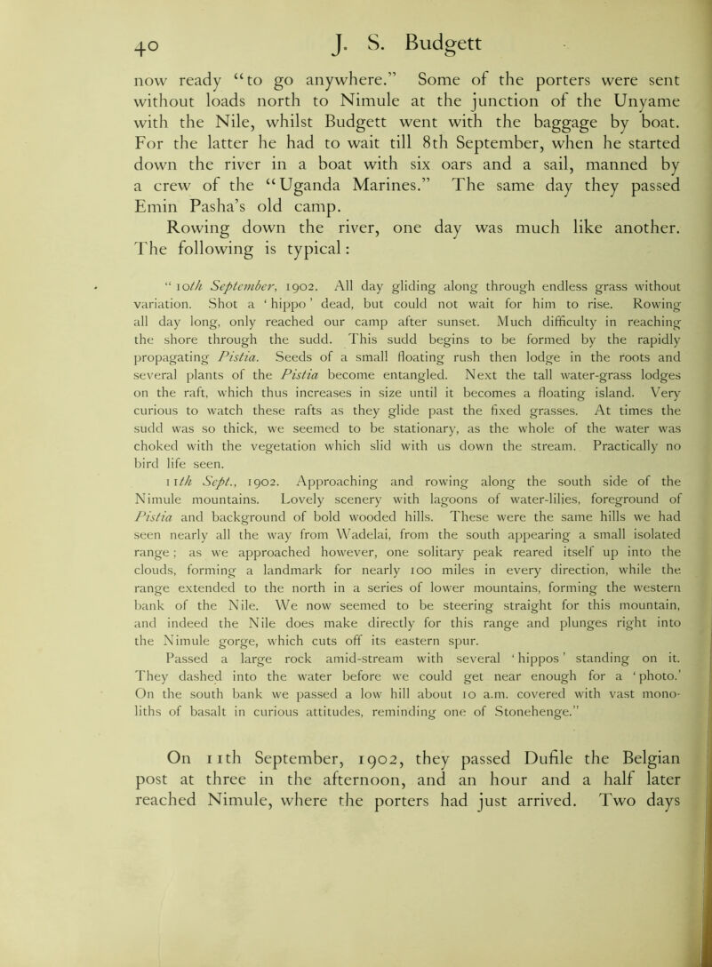 now ready “to go anywhere.” Some of the porters were sent without loads north to Nimule at the junction of the Unyame with the Nile, whilst Budgett went with the baggage by boat. For the latter he had to wait till 8th September, when he started down the river in a boat with six oars and a sail, manned by a crew of the “Uganda Marines.” The same day they passed Emin Pasha’s old camp. Rowing down the river, one day was much like another. The following is typical: “ ioth September, 1902. All day gliding along through endless grass without variation. Shot a ‘ hippo ’ dead, but could not wait for him to rise. Rowing all day long, only reached our camp after sunset. Much difficulty in reaching the shore through the sudd. This sudd begins to be formed by the rapidly propagating Pistia. Seeds of a small floating rush then lodge in the roots and several plants of the Pistia become entangled. Next the tall water-grass lodges on the raft, which thus increases in size until it becomes a floating island. Very curious to watch these rafts as they glide past the fixed grasses. At times the sudd was so thick, we seemed to be stationary, as the whole of the water was choked with the vegetation which slid with us down the stream. Practically no bird life seen. 11 th Sept., 1902. Approaching and rowing along the south side of the Nimule mountains. Lovely scenery with lagoons of water-lilies, foreground of P’istia and background of bold wooded hills. These were the same hills we had seen nearly all the way from Wadelai, from the south appearing a small isolated range; as we approached however, one solitary peak reared itself up into the clouds, forming a landmark for nearly 100 miles in every direction, while the range extended to the north in a series of lower mountains, forming the western bank of the Nile. We now seemed to be steering straight for this mountain, and indeed the Nile does make directly for this range and plunges right into the Nimule gorge, which cuts off its eastern spur. Passed a large rock amid-stream with several ‘ hippos ’ standing on it. They dashed into the water before we could get near enough for a ‘ photo.’ On the south bank we passed a low hill about 10 a.m. covered with vast mono- liths of basalt in curious attitudes, reminding one of Stonehenge.” On 11th September, 1902, they passed Dufile the Belgian post at three in the afternoon, and an hour and a half later reached Nimule, where the porters had just arrived. Two days