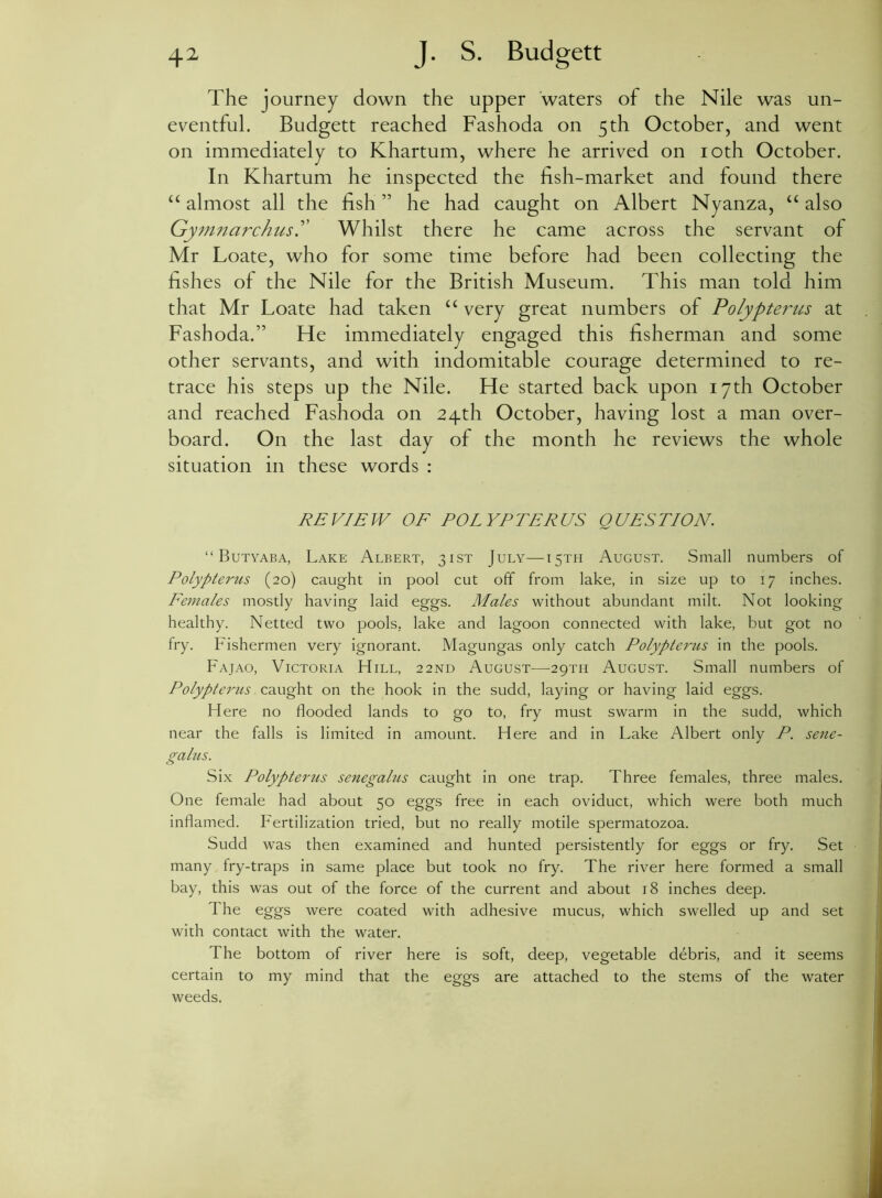 The journey down the upper waters of the Nile was un- eventful. Budgett reached Fashoda on 5 th October, and went on immediately to Khartum, where he arrived on 10th October. In Khartum he inspected the fish-market and found there “ almost all the fish ” he had caught on Albert Nyanza, “ also Gy?nnarchus.” Whilst there he came across the servant of Mr Loate, who for some time before had been collecting the fishes of the Nile for the British Museum. This man told him that Mr Loate had taken “ very great numbers of Polypterus at Fashoda.” He immediately engaged this fisherman and some other servants, and with indomitable courage determined to re- trace his steps up the Nile. He started back upon 17th October and reached Fashoda on 24th October, having lost a man over- board. On the last day of the month he reviews the whole situation in these words : REVIEW OF POLYPTERUS QUESTION. “ Butyaba, Lake Albert, 31ST July—15TH August. Small numbers of Polypterus (20) caught in pool cut off from lake, in size up to 17 inches. Females mostly having laid eggs. Males without abundant milt. Not looking healthy. Netted two pools, lake and lagoon connected with lake, but got no fry. Fishermen very ignorant. Magungas only catch Polypterus in the pools. Fajao, Victoria FIill, 22ND August—29TH August. Small numbers of Polypterus caught on the hook in the sudd, laying or having laid eggs. Here no flooded lands to go to, fry must swarm in the sudd, which near the falls is limited in amount. Here and in Lake Albert only P. sene- galus. Six Polypterus senegalus caught in one trap. Three females, three males. One female had about 50 eggs free in each oviduct, which were both much inflamed. Fertilization tried, but no really motile spermatozoa. Sudd was then examined and hunted persistently for eggs or fry. Set many fry-traps in same place but took no fry. The river here formed a small bay, this was out of the force of the current and about 18 inches deep. The eggs were coated with adhesive mucus, which swelled up and set with contact with the water. The bottom of river here is soft, deep, vegetable debris, and it seems certain to my mind that the eggs are attached to the stems of the water weeds.