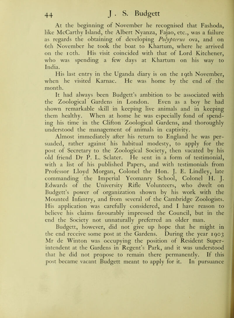 At the beginning of November he recognised that Fashoda, like McCarthy Island, the Albert Nyanza, Fajao, etc., was a failure as regards the obtaining of developing Polypte7~us ova, and on 6th November he took the boat to Khartum, where he arrived on the ioth. His visit coincided with that of Lord Kitchener, who was spending a few days at Khartum on his way to India. His last entry in the Uganda diary is on the 19th November, when he visited Karnac. He was home by the end of the month. It had always been Budgett’s ambition to be associated with the Zoological Gardens in London. Even as a boy he had shown remarkable skill in keeping live animals and in keeping them healthy. When at home he was especially fond of spend- ing his time in the Clifton Zoological Gardens, and thoroughly understood the management of animals in captivity. Almost immediately after his return to England he was per- suaded, rather against his habitual modesty, to apply for the post of Secretary to the Zoological Society, then vacated by his old friend Dr P. L. Sclater. He sent in a form of testimonial, with a list of his published Papers, and with testimonials from Professor Lloyd Morgan, Colonel the Hon. }. E. Lindley, late commanding the Imperial Yeomanry School, Colonel H. j. Edwards of the University Rifle Volunteers, who dwelt on Budgett’s power of organization showm by his work with the Mounted Infantry, and from several of the Cambridge Zoologists. His application was carefully considered, and I have reason to believe his claims favourably impressed the Council, but in the end the Society not unnaturally preferred an older man. Budgett, however, did not give up hope that he might in the end receive some post at the Gardens. During the year 1903 Mr de Winton was occupying the position of Resident Super- intendent at the Gardens in Regent’s Park, and it was understood that he did not propose to remain there permanently. If this post became vacant Budgett meant to apply for it. In pursuance
