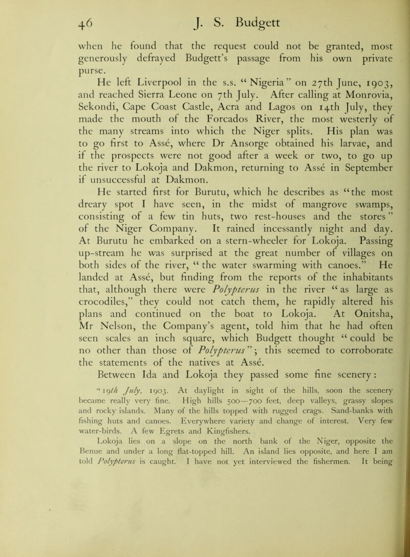 when he found that the request could not be granted, most generously defrayed Budgett’s passage from his own private purse. He left Liverpool in the s.s. “Nigeria” on 27th June, 1903, and reached Sierra Leone on 7th July. After calling at Monrovia, Sekondi, Cape Coast Castle, Acra and Lagos on 14th July, they made the mouth of the Forcados River, the most westerly of the many streams into which the Niger splits. His plan was to go first to Asse, where Dr Ansorge obtained his larvae, and if the prospects were not good after a week or two, to go up the river to Lokoja and Dakmon, returning to Asse in September if unsuccessful at Dakmon. He started first for Burutu, which he describes as “the most dreary spot I have seen, in the midst of mangrove swamps, consisting of a few tin huts, two rest-houses and the stores ” of the Niger Company. It rained incessantly night and day. At Burutu he embarked on a stern-wheeler for Lokoja. Passing up-stream he was surprised at the great number of villages on both sides of the river, “ the water swarming with canoes.” He landed at Asse, but finding from the reports of the inhabitants that, although there were Polypterus in the river “ as large as crocodiles,” they could not catch them, he rapidly altered his plans and continued on the boat to Lokoja. At Onitsha, Mr Nelson, the Company’s agent, told him that he had often seen scales an inch square, which Budgett thought “ could be no other than those of Polypterus ”; this seemed to corroborate the statements of the natives at Asse. Between Ida and Lokoja they passed some fine scenery: “ 19th July, 1903. At daylight in sight of the hills, soon the scenery became really very fine. High hills 500—700 feet, deep valleys, grassy slopes and rocky islands. Many of the hills topped with rugged crags. Sand-banks with fishing huts and canoes. Everywhere variety and change of interest. Very few water-birds. A few Egrets and Kingfishers. Lokoja lies on a slope on the north bank of the Niger, opposite the Benue and under a long fiat-topped hill. An island lies opposite, and here I am told Polypteims is caught. I have not yet interviewed the fishermen. It being