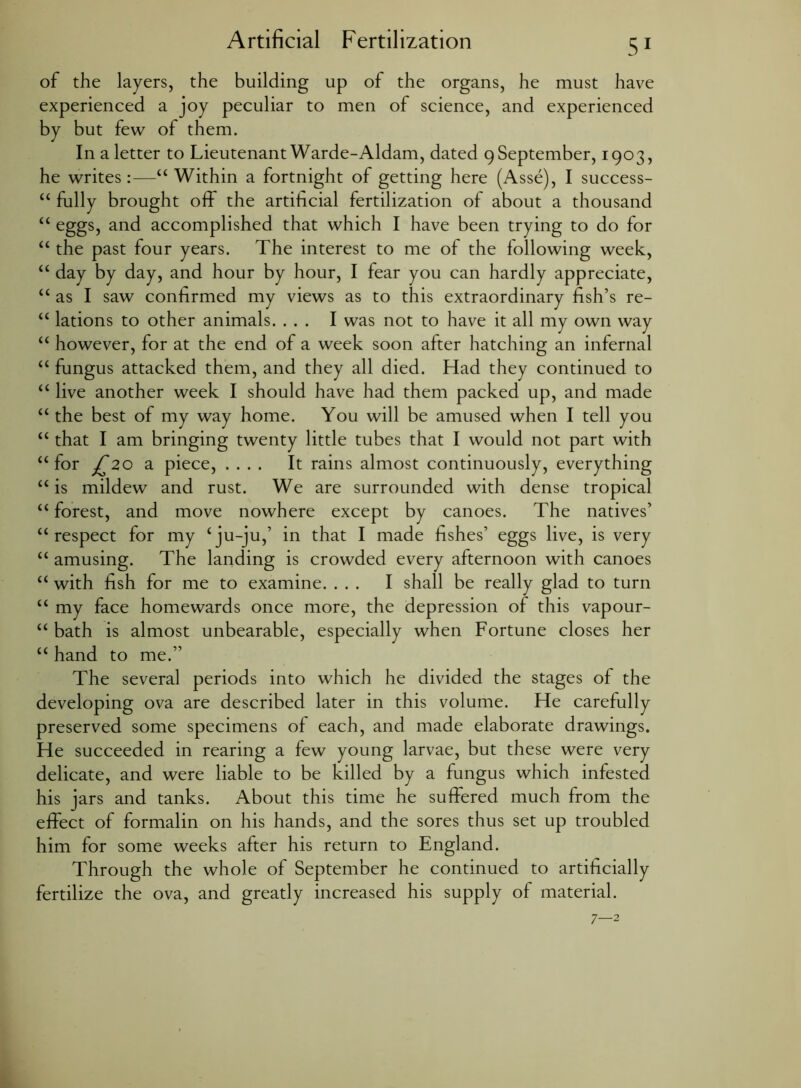 of the layers, the building up of the organs, he must have experienced a joy peculiar to men of science, and experienced by but few of them. In a letter to Lieutenant Warde-Aldam, dated 9 September, 1903, he writes:—“ Within a fortnight of getting here (Asse), I success- “ fully brought off the artificial fertilization of about a thousand “ eggs, and accomplished that which I have been trying to do for “ the past four years. The interest to me of the following week, “ day by day, and hour by hour, I fear you can hardly appreciate, “ as I saw confirmed my views as to this extraordinary fish’s re- “ lations to other animals. ... I was not to have it all my own way “ however, for at the end of a week soon after hatching an infernal “ fungus attacked them, and they all died. Had they continued to “ live another week I should have had them packed up, and made “ the best of my way home. You will be amused when I tell you “ that I am bringing twenty little tubes that I would not part with “ for jT20 a piece, .... It rains almost continuously, everything “ is mildew and rust. We are surrounded with dense tropical “ forest, and move nowhere except by canoes. The natives’ <£ respect for my £ ju-ju,’ in that I made fishes’ eggs live, is very ££ amusing. The landing is crowded every afternoon with canoes ££ with fish for me to examine. ... I shall be really glad to turn ££ my face homewards once more, the depression of this vapour- ££ bath is almost unbearable, especially when Fortune closes her ££ hand to me.” The several periods into which he divided the stages of the developing ova are described later in this volume. He carefully preserved some specimens of each, and made elaborate drawings. He succeeded in rearing a few young larvae, but these were very delicate, and were liable to be killed by a fungus which infested his jars and tanks. About this time he suffered much from the effect of formalin on his hands, and the sores thus set up troubled him for some weeks after his return to England. Through the whole of September he continued to artificially fertilize the ova, and greatly increased his supply of material. 7—2