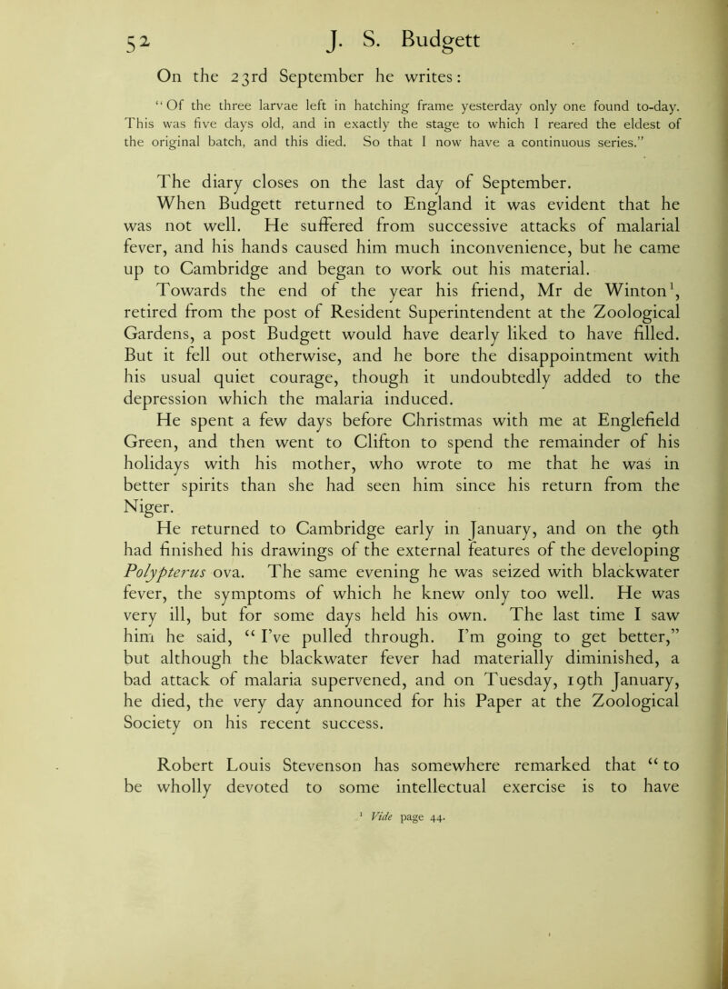 On the 23rd September he writes: “ Of the three larvae left in hatching frame yesterday only one found to-day. This was five days old, and in exactly the stage to which I reared the eldest of the original batch, and this died. So that I now have a continuous series.” The diary closes on the last day of September. When Budgett returned to England it was evident that he was not well. He suffered from successive attacks of malarial fever, and his hands caused him much inconvenience, but he came up to Cambridge and began to work out his material. Towards the end of the year his friend, Mr de Winton1, retired from the post of Resident Superintendent at the Zoological Gardens, a post Budgett would have dearly liked to have filled. But it fell out otherwise, and he bore the disappointment with his usual quiet courage, though it undoubtedly added to the depression which the malaria induced. He spent a few days before Christmas with me at Englefield Green, and then went to Clifton to spend the remainder of his holidays with his mother, who wrote to me that he was in better spirits than she had seen him since his return from the Niger. He returned to Cambridge early in January, and on the gth had finished his drawings of the external features of the developing Polypterus ova. The same evening he was seized with blackwater fever, the symptoms of which he knew only too well. He was very ill, but for some days held his own. The last time I saw him he said, “ Eve pulled through. Em going to get better,” but although the blackwater fever had materially diminished, a bad attack of malaria supervened, and on Tuesday, 19th January, he died, the very day announced for his Paper at the Zoological Society on his recent success. Robert Louis Stevenson has somewhere remarked that “ to be wholly devoted to some intellectual exercise is to have 1 Vide page 44.