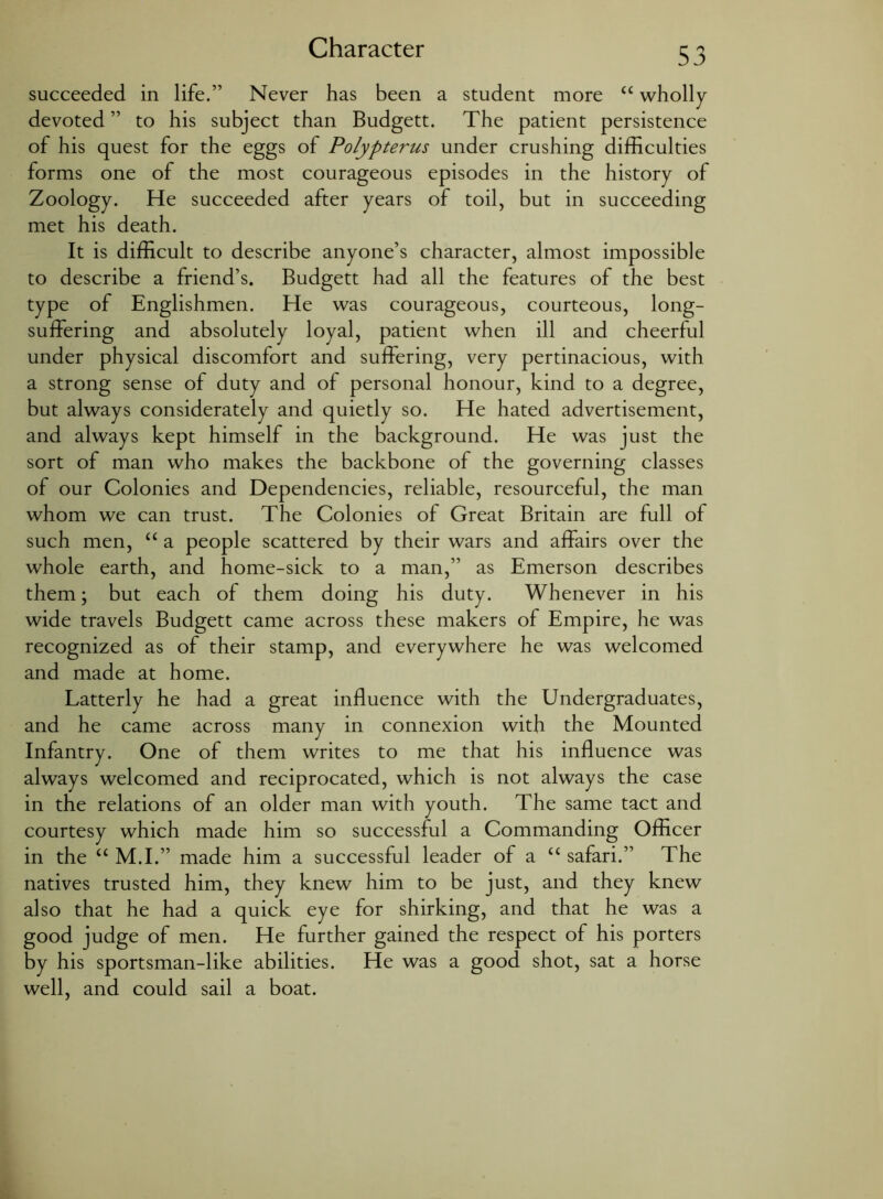 Character succeeded in life.” Never has been a student more “ wholly devoted ” to his subject than Budgett. The patient persistence of his quest for the eggs of Polypterus under crushing difficulties forms one of the most courageous episodes in the history of Zoology. He succeeded after years of toil, but in succeeding met his death. It is difficult to describe anyone’s character, almost impossible to describe a friend’s. Budgett had all the features of the best type of Englishmen. He was courageous, courteous, long- suffering and absolutely loyal, patient when ill and cheerful under physical discomfort and suffering, very pertinacious, with a strong sense of duty and of personal honour, kind to a degree, but always considerately and quietly so. He hated advertisement, and always kept himself in the background. He was just the sort of man who makes the backbone of the governing classes of our Colonies and Dependencies, reliable, resourceful, the man whom we can trust. The Colonies of Great Britain are full of such men, “ a people scattered by their wars and affairs over the whole earth, and home-sick to a man,” as Emerson describes them; but each of them doing his duty. Whenever in his wide travels Budgett came across these makers of Empire, he was recognized as of their stamp, and everywhere he was welcomed and made at home. Latterly he had a great influence with the Undergraduates, and he came across many in connexion with the Mounted Infantry. One of them writes to me that his influence was always welcomed and reciprocated, which is not always the case in the relations of an older man with youth. The same tact and courtesy which made him so successful a Commanding Officer in the “ M.I.” made him a successful leader of a “ safari.” The natives trusted him, they knew him to be just, and they knew also that he had a quick eye for shirking, and that he was a good judge of men. He further gained the respect of his porters by his sportsman-like abilities. He was a good shot, sat a horse well, and could sail a boat.