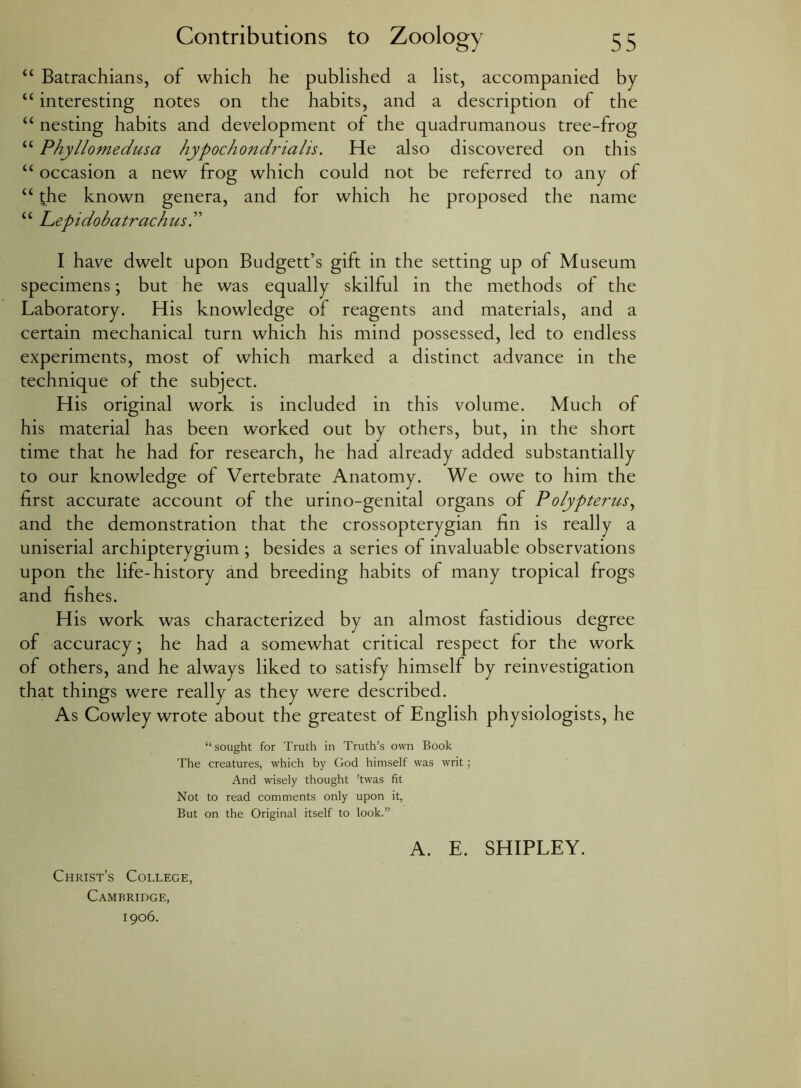Contributions to Zoology 5 “ Batrachians, of which he published a list, accompanied by “ interesting notes on the habits, and a description of the “ nesting habits and development of the quadrumanous tree-frog “ Phyllomedusa hypochondrialis. He also discovered on this “ occasion a new frog which could not be referred to any of “ the known genera, and for which he proposed the name “ Lepidobatrachusd I have dwelt upon Budgett’s gift in the setting up of Museum specimens; but he was equally skilful in the methods of the Laboratory. His knowledge of reagents and materials, and a certain mechanical turn which his mind possessed, led to endless experiments, most of which marked a distinct advance in the technique of the subject. His original work is included in this volume. Much of his material has been worked out by others, but, in the short time that he had for research, he had already added substantially to our knowledge of Vertebrate Anatomy. We owe to him the first accurate account of the urino-genital organs of Polypterus, and the demonstration that the crossopterygian fin is really a uniserial archipterygium ; besides a series of invaluable observations upon the life-history and breeding habits of many tropical frogs and fishes. His work was characterized by an almost fastidious degree of accuracy; he had a somewhat critical respect for the work of others, and he always liked to satisfy himself by reinvestigation that things were really as they were described. As Cowley wrote about the greatest of English physiologists, he “sought for Truth in Truth’s own Book The creatures, which by God himself was writ; And wisely thought ’twas fit Not to read comments only upon it, But on the Original itself to look.” Christ’s College, Cambridge, 1906. A. E. SHIPLEY.