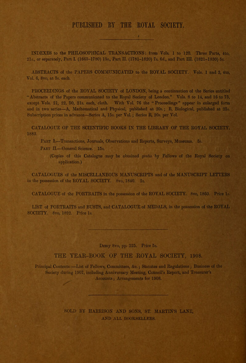 PUBLISHED BY THE ROYAL SOCIETY. ♦ INDEXES to the PHILOSOPHICAL TRANSACTIONS: from Vols. 1 to 120. Three Parts, 4to, 21s., or separately, Part I. (1665-1780) 15s., Part II. (1781-1820) 7s. 6d., and Part III. (1821-1830) 5s. ABSTRACTS of the PAPERS COMMUNICATED to the ROYAL SOCIETY. Vols. 1 and 2, 4to, Vol. 6, 8vo, at 5s. each. PROCEEDINGS of the ROYAL SOCIETY of LONDON, being a continuation of the Series entitled “Abstracts of the Papers communicated to the Royal Society of London.” Vols. 8 to 14, and 16 to 75, except Vols. 21, 22, 50, 21s. each, cloth. With Vol. 76 the “Proceedings” appear in enlarged form and in two series—A, Mathematical and Physical, published at 20s.; B, Biological, published at 25s. Subscription prices in advance—Series A, 15s. per Vol.; Series B, 20s. per Vol. CATALOGUE OF THE SCIENTIFIC BOOKS IN THE LIBRARY OF THE ROYAL SOCIETY, 1883. Part I.—Transactions, Journals, Observations and Reports, Surveys, Museums. 5s. Part II.—General Science. 15s. (Copies of this Catalogue may be obtained gratis by Fellows of the Royal Society on application.) CATALOGUES of the MISCELLANEOUS MANUSCRIPTS and of the MANUSCRIPT LETTERS in the possession of the ROYAL SOCIETY. 8vo, 1840. 2s. CATALOGUE of the PORTRAITS in the possession of the ROYAL SOCIETY. 8vo, 1860. Price Is. LIST of PORTRAITS and BUSTS, and CATALOGUE of MEDALS, in the possession of the ROYAL SOCIETY. 8vo, 1892. Price Is. Demy 8vo, pp. 225. Price 5s. THE YEAR-BOOK OF THE ROYAL SOCIETY, 1908. Principal Contents:—List of Fellows, Committees, &c.; Statutes and Regulations; Business of the Society during 1907, including Anniversary Meeting, Council’s Report, and Treasurer’s Accounts; Arrangements for 1908. SOLD BY HARRISON AND SONS, ST. MARTIN’S LANE, AND ALL BOOKSELLERS.