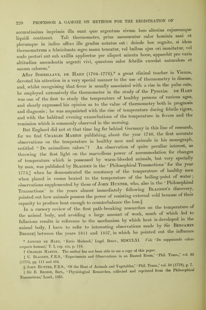 accuratissima imprimis ilia sunt qurn argentum vivum loco alterius . cujuscunque liquidi continent. Tali thermometro, prius mensuratur calor hommis sani et plerumque in indice affixo ille gradus notatus est : deinde hoc cogmto, si idem thermometrum a febricitante segro manu teneatur, vel bulbus ejus ori immitatur, vel nudo pectori aut sub axillis applicetur per aliquot minuta horse, apparebit pro vana altitudine ascendentis argenti vivi, quantum calor febrilis excedat naturalem et sanum calorem.” After Boerhaaye, de Haen (1704-1776),* a great clinical teacher in Vienna, devoted his attention in a very special manner to the use ot thermometry in disease, and, whilst recognising that fever is usually associated with a rise in the pulse rate, he employed extensively the thermometer in the study of the Pyrexise. de Haen was one of the first to study the temperature of healthy persons of various ages, and clearly expressed his opinion as to the value of thermometry both in prognosis and diagnosis ; he was acquainted with the rise of temperature during febrile rigors, and with the habitual evening exacerbations of the temperature in fevers and the remission which is commonly observed in the morning. But England did not at that time lag far behind Germany in this line of research, for we find Charles Martin publishing, about the year 1740, the first accurate observations on the temperature in healthy men and animals in his monograph, entitled “ De animalium calore.”t An observation of quite peculiar interest, as throwing the first light on the marvellous power of accommodation for changes of temperature which is possessed by warm-blooded animals, but very specially by man, was published by Blagden in the ‘ Philosophical Transactions for the year 17754 when he demonstrated the constancy of the temperature of healthy men when placed in rooms heated to the temperature of the boiling-point of water ; observations supplemented by those of John Hunter, who, also in the ‘ Philosophical Transactions’ in the years almost immediately following Blagden s discovery, pointed out how animals possess the power of resisting external cold because of theii capacity to produce heat enough to counterbalance the loss.§ In a cursory review of the first path-breaking researches on the temperature of the animal body, and avoiding a large amount of work, much of which led to fallacious results in reference to the mechanism by which heat is developed in the animal body, I have to refer to interesting observations made by Sir Benjamin Brodie|| between the years 1811 and 1837, in which he pointed out the influence * Antonii de Haen, ‘Ratio Medendi,’ Lugd. Batav., MDCCLXI. Vide ‘ De supputando calore corporis humani,’ T. I, cap. xix, p. 118. t Charles Martin. The author has not been able to see a copy of this paper. X C. Blagden, F.R.S., 1 Experiments and Observations in an Heated Room,’ ‘ Phil. Trans.,’ vol. 65 (1775), pp. Ill and 484. § John Hunter, F.R.S., ‘Of the Heat of Animals and Vegetables,’ ‘ Phil. Trans., vol. 58 (17/8), p. 7. || Sir B. Brodie, Bart., ‘ Physiological Researches, collected and reprinted from the Philosophical Transactions,’ Lond., 1851.