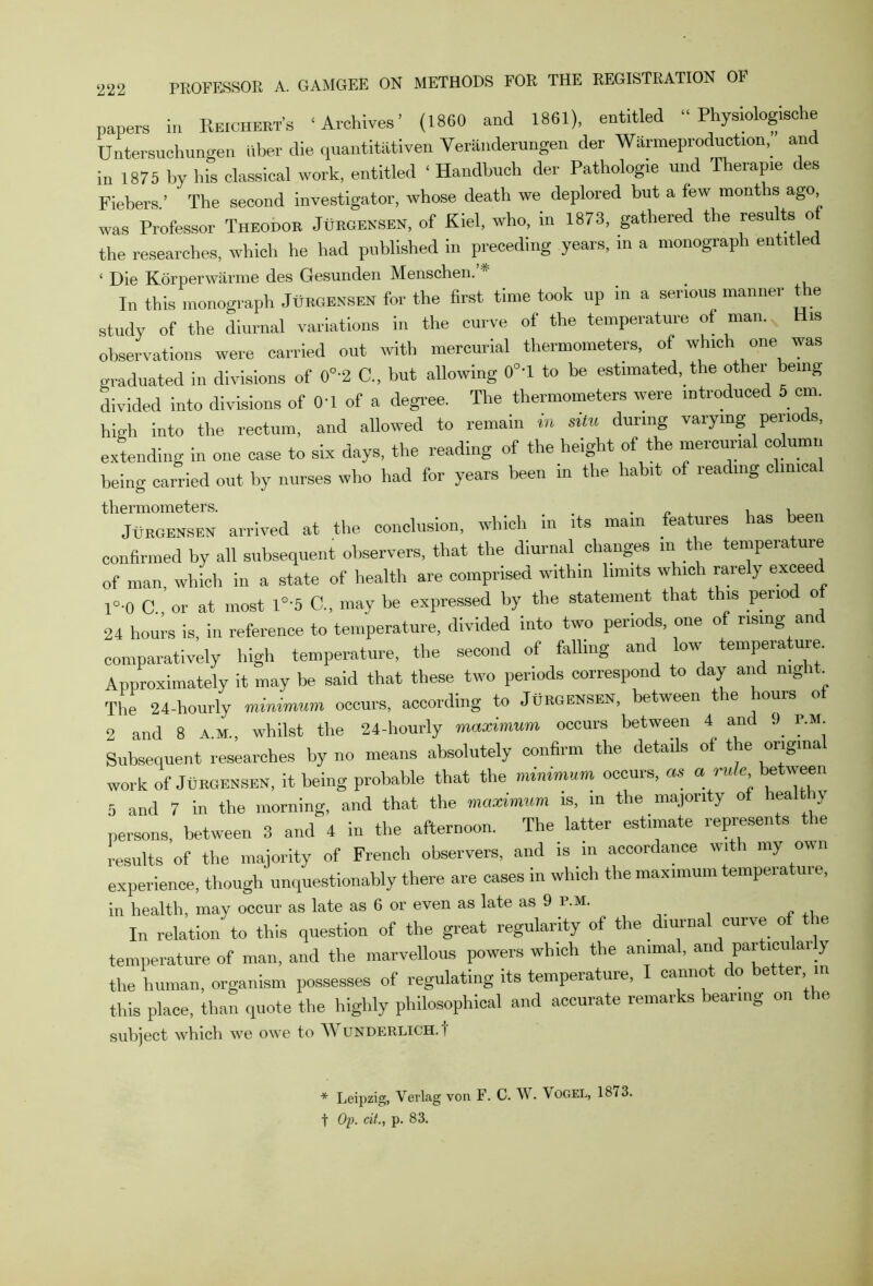 papers in Reichert's ‘Archives’ (1860 and 1861), entitled “ Physiologisehe Untersuchungen liber die quantitiitiven VerSnderungen der Warmeproduction, and in 1875 by his classical work, entitled ‘ Handbuch der Pathology und Therap.e des Fiebers.’ The second investigator, whose death we deplored but a few montis ago was Professor Theodor Jurgensen, of Kiel, who, in 1873, gathered the resu ts o the researches, which he had published in preceding years, in a monograph entitled ‘ Die Korperwarme des Gesunden Menschen. _ In this monograph Jurgensen for the first time took up in a serious manner the study of the diurnal variations in the curve of the temperature of man. is observations were carried out with mercurial thermometers, of which one was graduated in divisions of 0°'2 C„ but allowing 0°'l to be estimated, the othei being divided into divisions of 01 of a degree. The thermometers were introduced 5 cm. high into the rectum, and allowed to remain in situ during varying periods, extending in one case to six days, the reading of the height of the mercurial column being carried out by nurses who had for years been in the habit of reading clinical ‘''j^rTnIeh arrived at the conclusion, which in its main features has been confirmed by all subsequent observers, that the diurnal changes m the temperature of man, which in a state of health are comprised within limits which rarely exceed l°-0 C or at most 1°'5 C., may be expressed by the statement that this period o 24 hours is, in reference to temperature, divided into two periods, one of rising and comparatively high temperature, the second of falling and low temperature. Approximately it may be said that these two periods correspond to day and night. The 24-hourly minimum occurs, according to Jurgensen, between the hours of 2 and 8 A.M., whilst the 24-hourly maximum occurs between 4 and <> r.M Subsequent researches by no means absolutely confirm the details of the ongina work of Jurgensen, it being probable that the minimum occurs, « a rule between 5 and 7 in the morning, and that the maximum is, in the majority of hea ly persons, between 3 and 4 in the afternoon. The latter estimate represents the results of the majority of French observers, and is in accordance with my own experience, though unquestionably there are cases in which the maximum tempeiatuie, in health, may occur as late as 6 or even as late as 9 p.m. In relation to this question of the great regularity of the diurnal curve of the temperature of man, and the marvellous powers which the animal, and pai ticulai y the human, organism possesses of regulating its temperature, canno c o e er in this place, than quote the highly philosophical and accurate remarks bearing on the subject which we owe to A\ underlich. i * Leipzig, Verlag von F. C. W. Vogel, 1873. t Op. cit., p. 83.