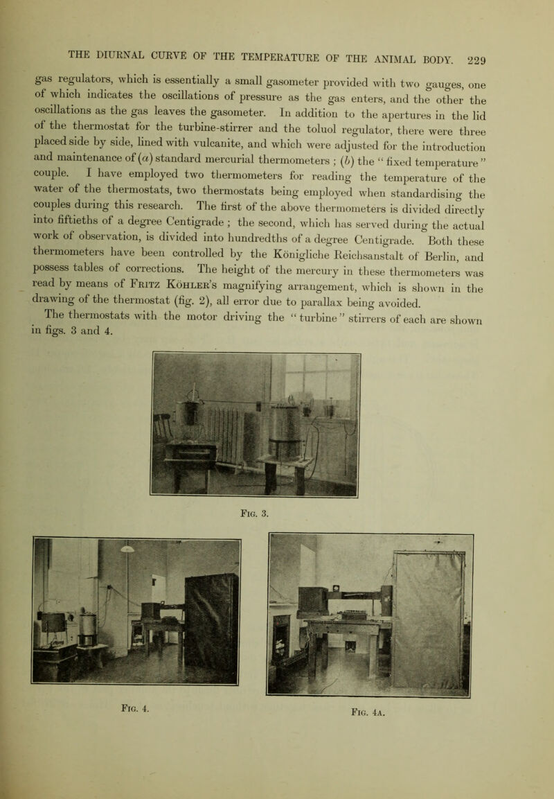 gas regulators, which is essentially a small gasometer provided with two gauges, one of which indicates the oscillations of pressure as the gas enters, and the other the oscillations as the gas leaves the gasometer. In addition to the apertures in the lid of the thermostat for the turbine-stirrer and the toluol regulator, there were three placed side by side, lined with vulcanite, and which were adjusted for the introduction and maintenance of (a) standard mercurial thermometers ; (b) the “ fixed temperature ” couple. I have employed two thermometers for reading the temperature of the water of the thermostats, two thermostats being employed when standardising the couples during this research. The first of the above thermometers is divided directly into fiftieths of a degree Centigrade ; the second, which has served during the actual work of observation, is divided into hundredths of a degree Centigrade. Both these thermometers have been controlled by the Konigliche Reichsanstalt of Berlin, and possess tables of corrections. The height of the mercury in these thermometers was read by means of Fritz Kohler’s magnifying arrangement, which is shown in the drawing of the thermostat (fig. 2), all error due to parallax being avoided. The thermostats with the motor driving the “ turbine ” stirrers of each are shown in figs. 3 and 4. Fig. 3. Fig. 4. Fig. 4a.