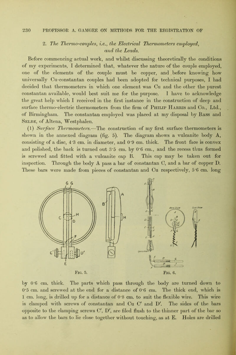 2. The Thermo-couples, i.e., the Electrical Thermometers employed, and the Leads. Before commencing actual work, and whilst discussing theoretically the conditions of my experiments, I determined that, whatever the nature of the couple employed, one of the elements of the couple must be copper, and before knowing how universally Cu-constantan couples had been adopted for technical purposes, I had decided that thermometers in which one element was Cu and the other the purest constantan available, would best suit me for the purpose. I have to acknowledge the great help which I received in the first instance in the construction of deep and surface thermo-electric thermometers from the firm of Philip Harris and Co., Ltd., of Birmingham. The constantan employed was placed at my disposal by Bass and Selbe, of Altena, Westphalen. (l) Surface Thermometers.—The construction of my first surface thermometers is shown in the annexed diagram (fig. 5). The diagram shows a vulcanite body A, consisting of a disc, 4'3 cm. in diameter, and 0'9 cm. thick. The front face is convex and polished, the back is turned out 3-5 cm. by 0'6 cm., and the recess thus formed is screwed and fitted with a vulcanite cap B. This cap may be taken out for inspection. Through the body A pass a bar of constantan C, and a bar of copper D. These bars were made from pieces of constantan and Cu respectively, 5'6 cm. long by 0'6 cm. thick. The parts which pass through the body are turned down to 0'5 cm. and screwed at the end for a distance of 0-6 cm. The thick end, which is 1 cm. long, is drilled up for a distance of 0’8 cm. to suit the flexible wire. This wire is clamped with screws of constantan and Cu C' and IK The sides of the bars opposite to the clamping screws C', D', are filed flush to the thinner part of the bar so as to allow the bars to lie close together without touching, as at E. Holes are drilled