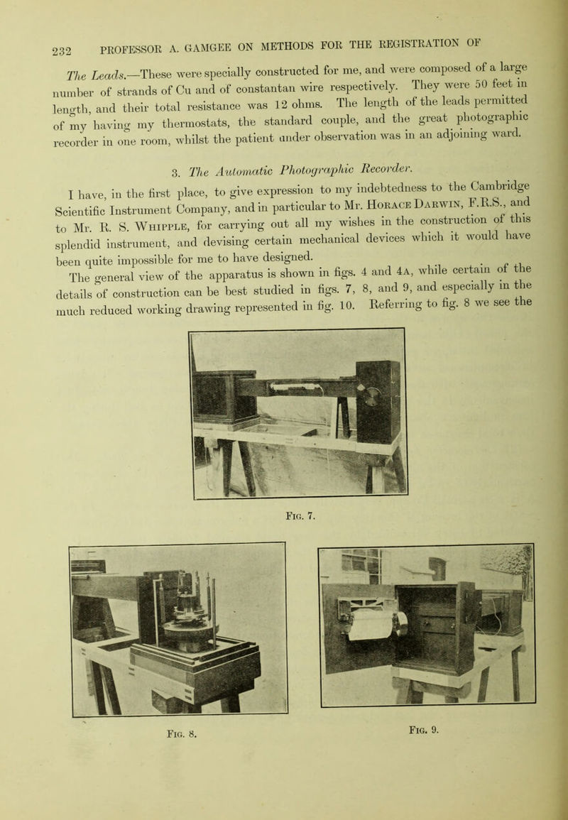 The Leads.—These were specially constructed for me, and were composed of a large number of strands of Cu and of constantan wire respectively. They were 50 feet m length, and their total resistance was 12 ohms. The length of the leads permitted of my having my thermostats, the standard couple, and the great photographic recorder in one room, whilst the patient under observation was in an adjoining ward. 3. The Automatic Photographic Recorder. I have in the first place, to give expression to my indebtedness to the Cambridge Scientific’ Instrument Company, and in particular to Mr. Horace Darwin, F.R.S and to Mr. R S. Whipple, for carrying out all my wishes in the construction ot this splendid instrument, and devising certain mechanical devices which it would have been quite impossible for me to have designed. The general view of the apparatus is shown in figs. 4 and 4a, while certain of le details of construction can be best studied in figs. 7, 8, and 9, and specially m the much reduced working drawing represented in fig. 10. Referring to fig. 8 we see t e Fig. 7.