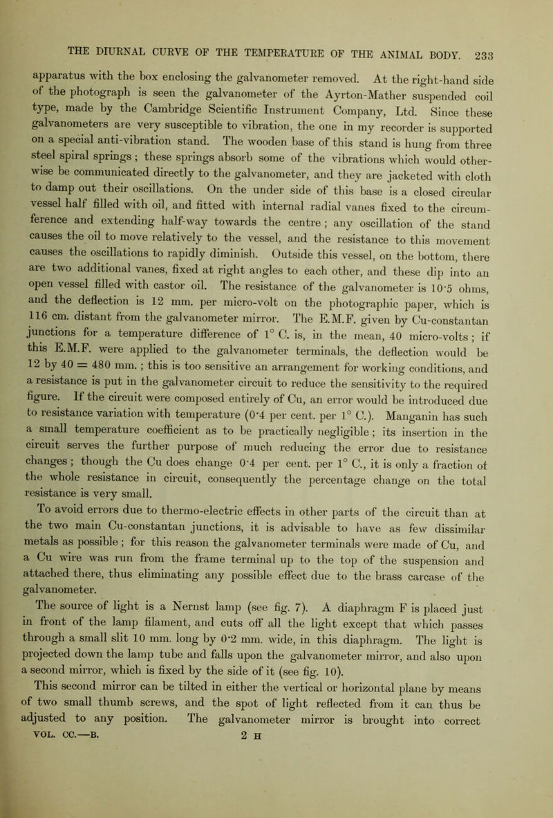 apparatus with the box enclosing the galvanometer removed. At the right-hand side of the photograph is seen the galvanometer of the Ayrton-Mather suspended coil type, made by the Cambridge Scientific Instrument Company, Ltd. Since these galvanometers are very susceptible to vibration, the one in my recorder is supported on a special anti-vibration stand. The wooden base of this stand is hung from three steel spiral springs ; these springs absorb some of the vibrations which would other- wise be communicated directly to the galvanometer, and they are jacketed with cloth to damp out their oscillations. On the under side of this base is a closed circular vessel half filled with oil, and fitted with internal radial vanes fixed to the circum- ference and extending half-way towards the centre ; any oscillation of the stand causes the oil to move relatively to the vessel, and the resistance to this movement causes the oscillations to rapidly diminish. Outside this vessel, on the bottom, there are two additional vanes, fixed at right angles to each other, and these dip into an open vessel filled with castor oil. The resistance of the galvanometer is 10*5 ohms, and the deflection is 12 mm. per micro-volt on the photographic paper, which is 116 cm. distant from the galvanometer mirror. The E.M.F. given by Cu-constantan junctions for a temperature difference of 1° C. is, in the mean, 40 micro-volts ; if this E.M.F. were applied to the galvanometer terminals, the deflection would be 12 by 40 = 480 mm. ; this is too sensitive an arrangement for working conditions, and a resistance is put in the galvanometer circuit to reduce the sensitivity to the required figure. If the circuit were composed entirely of Cu, an error would be introduced due to lesistance variation with temperature (0‘4 per cent, per 1° C.). Manganm has such a small temperature coefficient as to be practically negligible ; its insertion in the circuit serves the further purpose of much reducing the error due to resistance changes; though the Cu does change 0'4 per cent, per 1° C., it is only a fraction of the whole resistance in circuit, consequently the percentage change on the total resistance is very small. To avoid errors due to thermo-electric effects in other parts of the circuit than at the two main Cu-constantan junctions, it is advisable to have as few dissimilar metals as possible ; for this reason the galvanometer terminals were made of Cu, and a Cu wire was run from the frame terminal up to the top of the suspension and attached there, thus eliminating any possible effect due to the brass carcase of the galvanometer. The souice of light is a Nernst lamp (see fig. 7). A diaphragm F is placed just in front of the lamp filament, and cuts oft’ all the light except that which passes through a small slit 10 mm. long by 0*2 mm. wide, in this diaphragm. The light is projected down the lamp tube and falls upon the galvanometer mirror, and also upon a second mirror, which is fixed by the side of it (see fig. 10). This second mirror can be tilted in either the vertical or horizontal plane by means of two small thumb screws, and the spot of light reflected from it can thus be adjusted to any position. The galvanometer mirror is brought into correct vol. cc.—B. 2 H