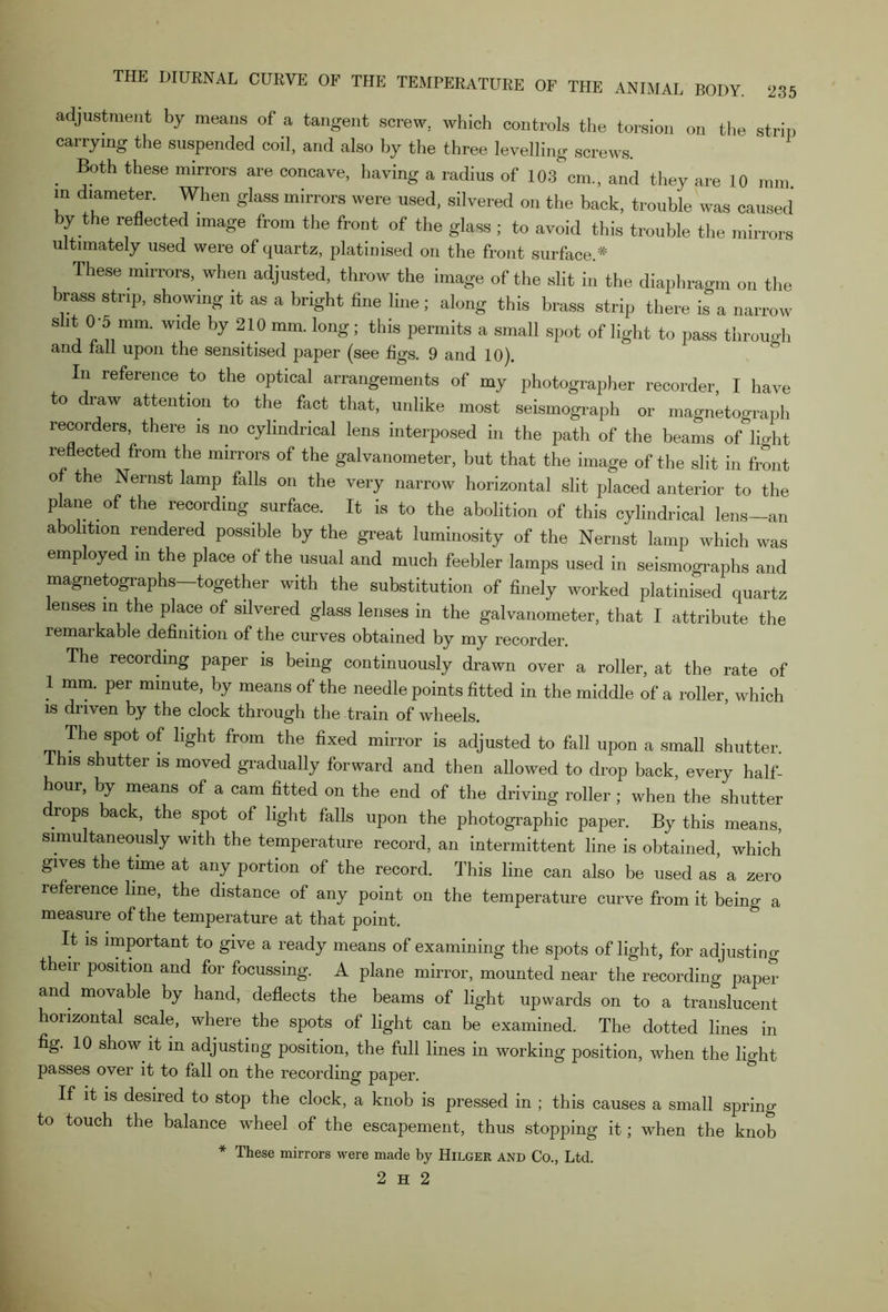 adjustment by means of a tangent screw, which controls the torsion on tile strip carrying the suspended coil, and also by the three levelling screws. Both these mirrors are concave, having a radius of 103 cm., and they are 10 mm in diameter. When glass mirrors were used, silvered on the back, trouble was caused by the reflected image from the front of the glass ; to avoid this trouble the mirrors ultimately used were of quartz, platinised on the front surface.* These mirrors, when adjusted, throw the image of the slit in the diaphragm on the brass strip, showing it as a bright fine line; along this brass strip there is a narrow s it 0-5 mm. wide by 210 mm. long; this permits a small spot of light to pass through and fall upon the sensitised paper (see figs. 9 and 10). In reference to the optical arrangements of my photographer recorder, I have to draw attention to the fact that, unlike most seismograph or magnetograph recorders, there is no cylindrical lens interposed in the path of the beams of light reflected from the mirrors of the galvanometer, but that the image of the slit in front 0 the Nernst lamp falls on the very narrow horizontal slit placed anterior to the plane of the recording surface. It is to the abolition of this cylindrical lens-an abolition rendered possible by the great luminosity of the Nernst lamp which was employed in the place of the usual and much feebler lamps used in seismographs and magnetographs—together with the substitution of finely worked platinised quartz enses in the place of silvered glass lenses in the galvanometer, that I attribute the remarkable definition of the curves obtained by my recorder. The recording paper is being continuously drawn over a roller, at the rate of 1 mm. per minute, by means of the needle points fitted in the middle of a roller, which is driven by the clock through the train of wheels. The spot of light from the fixed mirror is adjusted to fall upon a small shutter Ihis shutter is moved gradually forward and then allowed to drop back, every half- our, by means of a cam fitted on the end of the driving roller ; when the shutter drops back, the spot of light falls upon the photographic paper. By this means, simultaneously with the temperature record, an intermittent line is obtained, which gives the time at any portion of the record. This line can also be used as a zero reference line, the distance of any point on the temperature curve from it being a measure of the temperature at that point. It is important to give a ready means of examining the spots of light, for adjusting their position and for focussing. A plane mirror, mounted near the recording paper and movable by hand, deflects the beams of light upwards on to a translucent horizontal scale, where the spots of light can be examined. The dotted lines in fig. 10 show it in adjusting position, the full lines in working position, when the light passes over it to fall on the recording paper. If it is desired to stop the clock, a knob is pressed in ; this causes a small spring to touch the balance wheel of the escapement, thus stopping it; when the knob * These mirrors were made by Hilger and Co., Ltd.