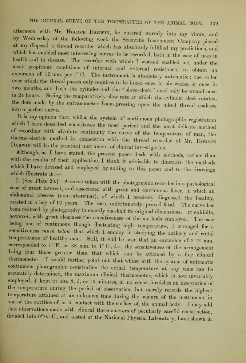 afternoon with Mr. Horace Darwin, he entered warmly into my views and by Wednesday of the following week the Scientific Instrument Company placed at my disposal a thread recorder which has absolutely fulfilled my predictions and which has enabled most interesting curves to be recorded, both in the case of man in health and in disease. The recorder with which I worked enabled me, under the most propitious conditions of internal and external resistance, to obtain an excursion of 12 mm. per 1° C. The instrument is absolutely automatic ; the roller over which the thread passes only requires to be inked once in six weeks, or once in two months, and both the cylinder and the “ slave-clock ” need only be wound once m 24 hours- Seeing the comparatively slow rate at which the cylinder clock rotates, the dots made by the galvanometer boom pressing upon the inked thread coalesce into a perfect curve. It is my opinion that, whilst the system of continuous photographic registration which I have described constitutes the most perfect and the most delicate method of recording with absolute continuity the curve of the temperature of man, the thermo-electric method in connection with the thread recorder of Mr. Horace Darwin will be the practical instrument of clinical investigation. Although, as I have stated,, the present paper deals with methods, rather than with the results of their application, I think it advisable to illustrate the methods which I have devised and employed by adding to this paper and to the drawings which illustrate it:— I. (See Plate 20.) A curve taken with the photographic recorder in a pathological case of great interest, and associated with great and continuous fever, in which an abdominal abscess (non-tubercular), of which I precisely diagnosed the locality, existed m a boy of 12 years. The case, unfortunately, proved fatal. The curve has been reduced by photography to exactly one-half its original dimensions. It exhibits, however, with great clearness the sensitiveness of the methods employed. The case being one of continuous though fluctuating high temperature, I arranged for a sensitiveness much beloiv that which I employ in studying the axillary and rectal temperatures of healthy men. Still, it will be seen that an excursion of 21 ‘2 mm corresponded to 1° F., or 38 mm. to 1° C„ ».&, the sensitiveness of the arrangement being foui times greater than that which can be attained by a fine clinical thermometer. I would further point out that whilst with the system of automatic continuous photographic registration the actual temperature at any time can be accurately determined, the maximum clinical thermometer, which is now invariably employed, if kept in situ 3, 5, or 10 minutes, in no sense furnishes an integration of the temperature during the period of observation, but merely records the highest tempeiature attained at an unknown time during the sojourn of the instrument in one of the cavities of, or in contact with the surface of, the animal body. I may add that observations made with clinical thermometers of peculiarly careful construction, divided into 0 '05 C., and tested at the National Physical Laboratory, have shown in