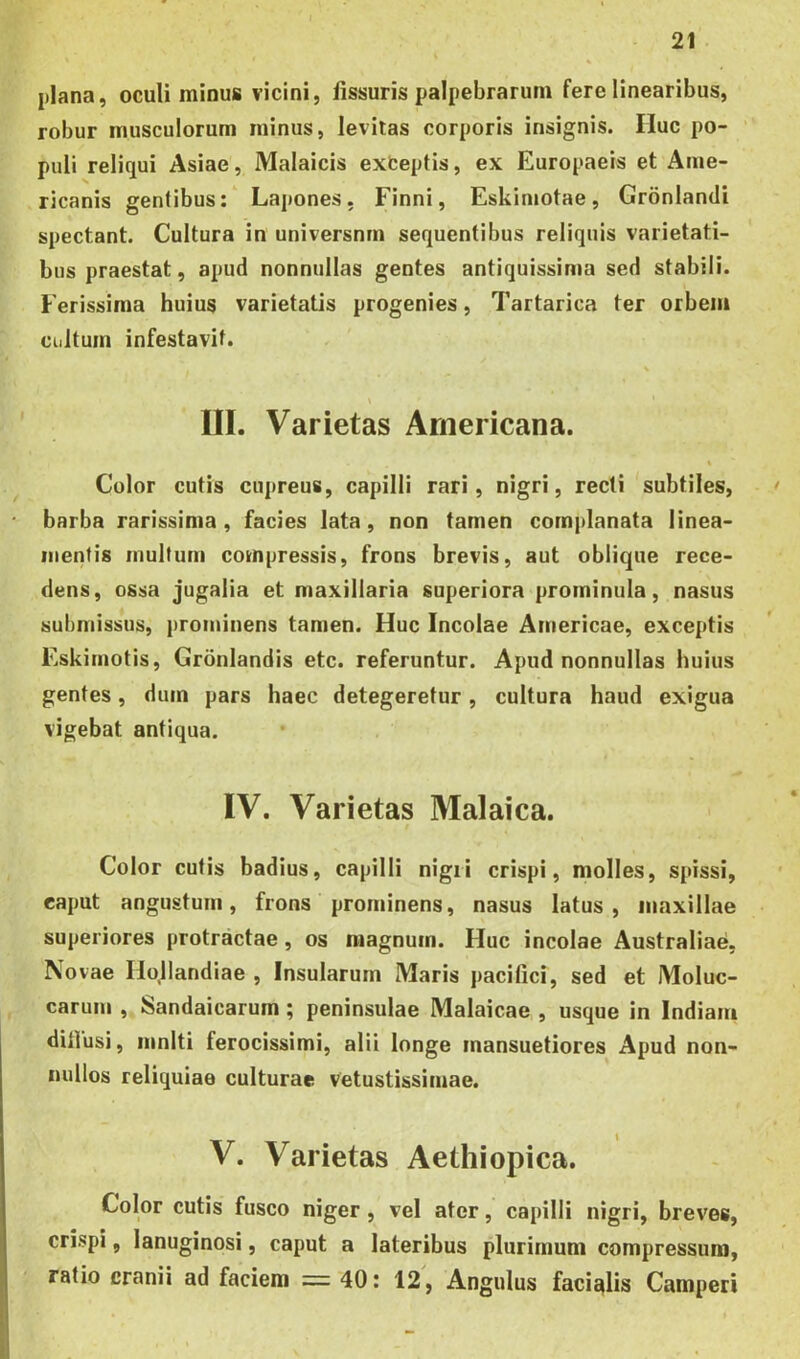 plana, oculi minus vicini, fissuris palpebrarum fere linearibus, robur musculorum minus, levitas corporis insignis. Huc po- puli reliqui Asiae, Malaicis exceptis, ex Europaeis et Ame- ricanis gentibus: Lapones, Finni, Eskimotae, Gronlandi spectant. Cultura in universnrn sequentibus reliquis varietati- bus praestat, apud nonnullas gentes antiquissima sed stabili. Ferissima huius varietatis progenies, Tartarica ter orbem cultum infestavit. \ III. Varietas Americana. . , ' t Color cutis cupreus, capilli rari, nigri, recti subtiles, • barba rarissima, facies lata, non tamen complanata linea- mentis multum compressis, frons brevis, aut oblique rece- dens, ossa jugalia et maxillaria superiora prominula, nasus submissus, prominens tamen. Huc Incolae Americae, exceptis Eskimotis, Grdnlandis etc. referuntur. Apud nonnullas huius gentes, duin pars haec detegeretur, cultura haud exigua vigebat antiqua. IV. Varietas Malaica. Color cutis badius, capilli nigri crispi, molles, spissi, caput angustum, frons prominens, nasus latus, maxillae superiores protractae, os magnum. Flue incolae Australiae, Novae Ilollandiae , Insularum Maris pacifici, sed et Moluc- carum , Sandaicarum ; peninsulae Malaicae , usque in Indiam diilusi, mnlti ferocissimi, alii longe mansuetiores Apud non- nullos reliquiae culturae vetustissimae. V. Varietas Aethiopica. Color cutis fusco niger , vel ater, capilli nigri, breves, crispi, lanuginosi, caput a lateribus plurimum compressum, ratio cranii ad faciem = 40: 12, Angulus facialis Camperi . - --  7;