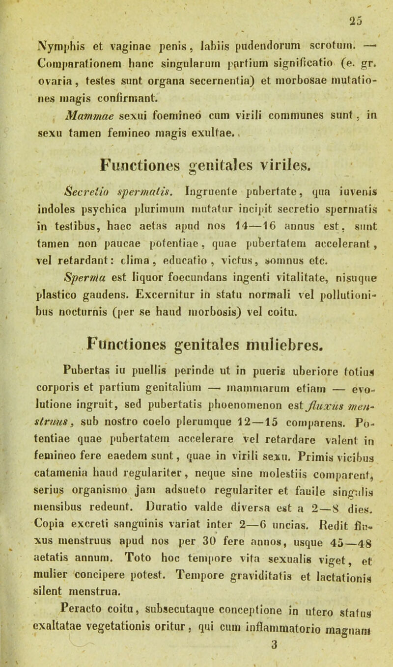 4 25 i Nymphis et vaginae penis, labiis pudendorum scrotum. —> Comparationem hanc singularum partium significatio (e. gr. ovaria, testes sunt organa secernentia) et morbosae mutatio- nes magis confirmant. Mammae sexui foemineo cum virili communes sunt, in sexu tamen femineo magis exulfae., , , * ' / Functiones genitales viriles. Secretio spermalis. Ingruente pubertate, qua iuvenis indoles psychica plurimum mutatur incipit secretio spermatis in testibus, haec aetas apud nos 14—16 annus est, sunt tamen non paucae potentiae, quae pubertatem accelerant, vel retardant: clima, educatio, victus, somnus etc. Spernlu est liquor foecundans ingenti vitalitate, nisuque plastico gaudens. Excernitur in statu normali vel pollutioni- bus nocturnis (per se haud morbosis) vel coitu. Functiones genitales muliebres. Pubertas iu puellis perinde ut in pueris uberiore totius corporis et partium genitalium — mammarum etiam — evo- lutione ingruit, sed pubertatis phoenomenon est fluxus men- struus, sub nostro coelo plerumque 12 —15 comparens. Po- tentiae quae pubertatem accelerare vel retardare valent in femineo fere eaedem sunt, quae in virili sexu. Primis vicibus catamenia haud regulariter, neque sine molestiis comparent, serius organismo jam adsueto regulariter et fauile singulis mensibus redeunt. Duratio valde diversa est a 2—8 dies. Copia excreti sanguinis variat inter 2—6 uncias. Redit flu- xus menstruus apud nos per 30 fere annos, usque 45 48 aetatis annum. Toto hoc tempore vita sexualis viget, et mulier concipere potest. Tempore graviditatis et lactationis silent menstrua. Peracto coitu, subsecutaque conceptione in utero status exaltatae vegetationis oritur, qui cum inflammatorio magnarii