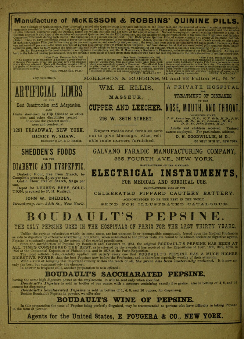 Manufacture of McKESSON &, ROBBINS’ QUININE PILLS. Our Sulphate of Quinine mass, very thoroughly mixed (the Quinine being invariably subjected to the Ether test, and the amount of water it contains ascertained! represents two-thirds ol its weight of Sulphate of Quinine; and ten 2-grain pills, cut by our machines, weigh thirtv grains. Each batch is kept separate and the number of pills obtained, compared with the Quinine, comes out within less than one per cent, of the correct amount. No heat is employed ; no sub-coating whatever is used A - | aju HH In g ||j^ ng tt p11 J ‘v v- : J ■ the formulas of Quinine and Quinine monthly account is also kept of the number of ounces of Quinine used in the Pill Laboratory, and the number of grains represented in Compound Pills made during each month; the variation never exceeds one per cent. (Our Bi-Sulphate Quinine Pills, of course, contain two grains ^i-Sulphate not Sul- nVata \ 'I’hnu hnvp two rxipc.lcfl oniTicr to nrovft t.ho synthetical correctness of nnr maYinfAetrirf* A o-nin it ia tho mlo fne nnv oKomiot *' - * - * ’ —--- -- c> , . * , '~ :— x^uiutuv a lvui. t, vuuiaiu iwu LialUB jDt^OlLlUUalc, DOl ollJ* phate.) Thus we have two checks going to prove the synthetical correctueBS of our manufacture. Again, it is the rule lor our chemist, the first of each month to take some of each size Quinine Pills, just before they go to our coating-room, and carefully analyze them; the result has been that at no time have we had a greater discrepancy than one and one-half per cent.—the usual analysis of 2-grain pills giving over 198 grains to the 100 pills. We have always found that our own coated pius required much longer agitation with ether to fully extract the Quinine than any other which we have analyzed, on account of our coating, which is the only one consisting of pure gelatin Dr. Ed. Podenske is the head chemist in our Quinine manufactory, and Mr. H. Maclagan. a Graduate in Pharmacy, is the foreman of our Pill Laboratory. As they are both in the habit of making pill analyses, they are certainly more liable to avoid errors than chemists who have had less experience in the intricate matter of testing coated pills “ New York, December 19th, 18^2. “ An analysis of 20 McKesson & Bobbins’ 2-grain Sulphate of Quinine Pilis made by me this morning gave 1.916 grammes of dry Qutaine Alkaloid. Each pill, therefore, contains 1.99 or 2.03 grains of Salphate of Quinine, according to the water of crystallization allowed. “ED. POLENSKE, Pb.D.” 44 New York, December 19th, 1882. ' “ I have to-day analyzed McKesson A Robbins’ 2-grain Sul- phate of Quinine Pills, from an original bottle taken from stock, which were made the first week in November. The Alkaloid from 20 pills, dried at 130° C. until weight was constant, was 1-908 grammes, equal to 1.98 grains of Sulphate in each pill, allowing 7 molecules of water, or 2.02 grains, allowing 8 molecules. “HENRY MACLAGAN.” “New York, December21st, 1882. “ I have to-day analyzed McKesson A Robbins’ 5-grain Gel- atine-Coated Sulphate of Quinine Pills from a package purchased from a retail pharmacist in New York city. The number on the package showed that they were made about the middle of October. From 10 pills 2.425 grammes of dry Alkaloid were obtained, equal to 5.03 grains in each pill, allowing 7 molecules of water, or 5.13 grains, allowing 8 molecules. HENRY MACLAGAN.” Very respectfully, McKesson & ROBBINS, 91 and 93 Fulton St., N. Y. ARTIFICIAL LIBS Best Construction and Adaptation. Limbs shortened by Hip Disease or other- wise, and other disabilities treated to secure the greatest useful- ness and comfort, at 1291 BROADWAY, NEW YORK. HENRY W. SHAW, Successor to Dr. E. D. Hudson. WM. H. ELLIS, MASSEUR, CUPPER AND LEECHER. 216 W. 36TH STREET. Expert males and females sent out to give Massage. Also, reli- able male nursers furnished. A PRIVATE HOSPITAL TREATMENT OF DISEASES NOSE, MOUTH, AND THROAT. CONSULTING STAFF. <7. K. Learning, M. />., F, N. Otis, JU, If., J. IF. Howe, M. D., B. F. Lincoln, M. JD., 1). B. St. John Jloosa, M.D. Adults and children received. Trained nurses employed. For particulars, address, D. H. GOODWILL IE, M. D., 160 WEST 34TH ST., NEW YORK. SHEDDEN’S FOODS DIABETIC AND DYSPEPTIC. Diabetic Flour, free from Starch, by Camplin’s process, $5.00 per can. Glutin Flour, free of Starch, $2.50 per can. Depot for LEUBE’S BEEF SOLU- TION, prepared by P. H. Rudisch. JOHN W. SHEDDEN, Broadway, cor. 34th St,., Netv York. GALVAN0 FARADIC MANUFACTURING COMPANY, 335 FOURTH AVE„ NEW YORK. MANUFACTURERS OP THE STANDARD ELECTRICAL INSTRUMENTS, FOR MEDICAL AND SURGICAL USE. MANUFACTURERS ALSO OF THE CELEBRATED PIFFARD CAUTERY BATTERY. ACKNOWLEDGED TO BE THE BEST IN THE WORLD. SEND FOR ILLUSTRATED C A. T ALOGUE. BOUDAULT’S PEPSINE. THB ONLY PBPSINE USED IN THE HOSPITALS OF PARIS FOR THE LAST THIRTY YEARS. Unlike the various substitutes which, in some cases, are but unscientific or incompatible compounds, forced upon the Medical Profession as aids to digestion by extensive advertising, but which, when submitted to the proper tests, are found to be almost useless as digestive agents, Pepsine is constantly gaining in the esteem of the careful practitioner. Since the introduction of Pepsine by Boudault and Corvisart in 1854, the original BOUDAULT’S PEPSINE HAS BEEN AT ALL TIMES CONSIDERED THE BEST, as is attested by the awards it has received at the Expositions of 1867, 1868, 1872, 1873, in J 1876 at the Centennial Exposition of Philadelphia, and in 1878 at the Paris Exposition. The most reliable tests, carefully applied, will satisfy every one that BOUDAULT’S PEPSINE HAS A MUCH HIGHER DIGESTIVE POWER than the best Pepsines now before the Profession, and is therefore especially worthy of their attention. With a view of bringing this important remedy within the reach of all, the 'price, has been materially reduced. It is now not only the best, but comparatively the cheapest. In answer to frequent calls, another preparation is now offered : BOUDAULT’S SACCHARATED PEPSINE, having the same high digestive power as the amylaceous ; it will be sent only when specified. jMriMAlMlMIMM '' oudault’s Pepsine is sold in bottles of one ounce, with a measure containing exactly five grains; also in bottles of 4, 8, and 16 ounces for dispensing. Boudault’s Saccharated Pepsine is sold in bottles of 1, 4, 8, and 16 ounces, for dispensing. Besides Boudault’s Pepsine in powder, we offer also BOUDAULT’S WINE OF PEPSINE. In this preparation the taste of Pepsine being perfectly disguised, may be recommended to persons who have difficulty in taking Pepsine in the form of j>owder. Agents for the United States, E. FOUGERA & CO., NEW YORK.