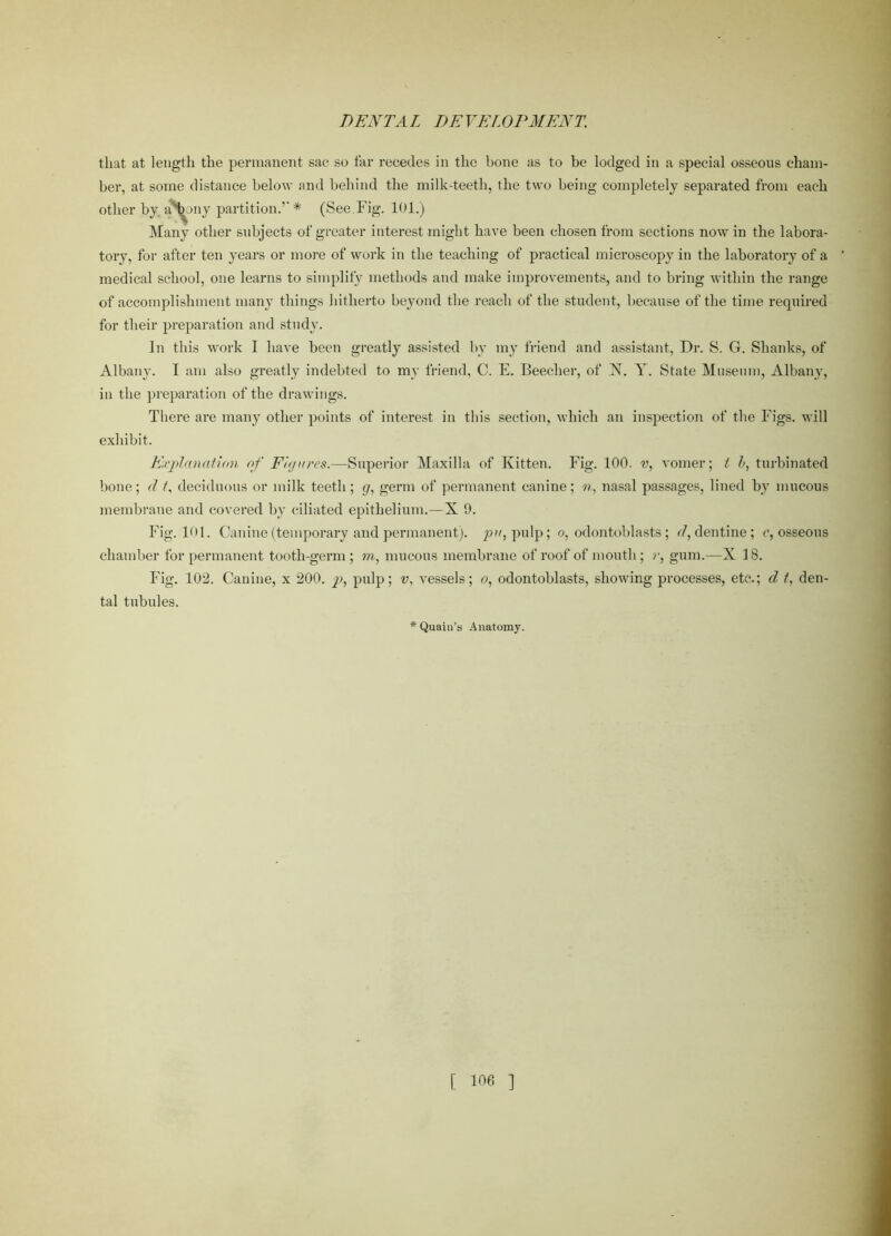 that at length the permanent sac so far recedes in the bone as to be lodged in a special osseous cham- ber, at some distance below and behind the milk-teeth, the two being completely separated from each other by aphony partition.’’* (See Fig. 101.) Many other subjects of greater interest might have been chosen from sections now in the labora- tory, for after ten years or more of work in the teaching of practical microscopy in the laboratory of a medical school, one learns to simplify methods and make improvements, and to bring within the range of accomplishment many things hitherto beyond the reach of the student, because of the time required for their preparation and study. In this work I have been greatly assisted by my friend and assistant, Dr. S. G. Shanks, of Albany. I am also greatly indebted to my friend, C. E. Beecher, of N. Y. State Museum, Albany, in the preparation of the drawings. There are many other points of interest in this section, which an inspection of the Figs, will exhibit. Explanation of Fit/ores.—Superior Maxilla of Kitten. Fig. 100. v, vomer; t b, turbinated bone; d t, deciduous or milk teeth ; g, germ of permanent canine; n, nasal passages, lined by mucous membrane and covered by ciliated epithelium.—X 9. Fig. 101. Canine (temporary and permanent), pu, pulp; o, odontoblasts; d, dentine; c, osseous chamber for permanent tootli-germ ; m, mucous membrane of roof of mouth; v, gum.—X 18. Fig. 102. Canine, x 200. pulp; v, vessels; o, odontoblasts, showing processes, etc.; d t, den- tal tubules. Quain’s Anatomy.